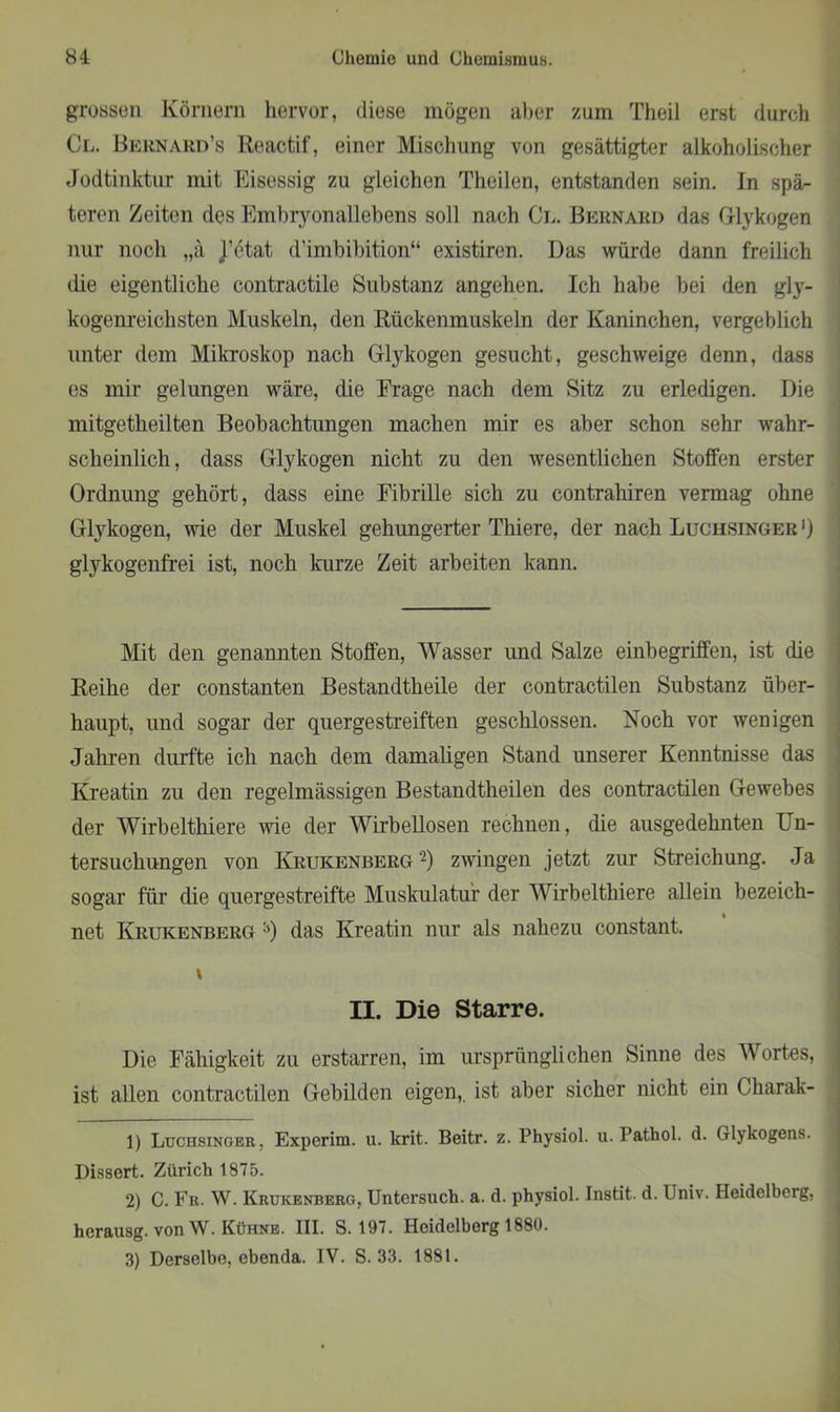 grossen Körnern hervor, diese mögen aber zum Theil erst durch Cl. Bernard’s Reactif, einer Mischung von gesättigter alkoholischer Jodtinktur mit Eisessig zu gleichen Theilen, entstanden sein. In spä- teren Zeiten des Embryonallebens soll nach Cl. Bernard das Glykogen nur noch „ä j’etat d’imbibition“ existiren. Das würde dann freilich die eigentliche contractile Substanz angehen. Ich habe bei den gly- kogenreichsten Muskeln, den Rückenmuskeln der Kaninchen, vergeblich unter dem Mikroskop nach Glykogen gesucht, geschweige denn, dass es mir gelungen wäre, die Frage nach dem Sitz zu erledigen. Die mitgetheilten Beobachtungen machen mir es aber schon sehr wahr- scheinlich, dass Glykogen nicht zu den wesentlichen Stoffen erster Ordnung gehört, dass eine Fibrille sich zu contrahiren vermag ohne Glykogen, wie der Muskel gehungerter Thiere, der nach Luchsinger ') glykogenfrei ist, noch kurze Zeit arbeiten kann. Mit den genannten Stoffen, Wasser und Salze einbegriffen, ist die Reihe der constanten Bestandtheile der contractilen Substanz über- haupt, und sogar der quergestreiften geschlossen. Noch vor wenigen Jahren durfte ich nach dem damaligen Stand unserer Kenntnisse das Kreatin zu den regelmässigen Bestandtheilen des contractilen Gewebes der Wirbeltliiere wie der Wirbellosen rechnen, die ausgedehnten Un- tersuchungen von Krukenberg1 2 3) zwingen jetzt zur Streichung. Ja sogar für die quergestreifte Muskulatur der Wirbeltliiere allein bezeich- net Krukenberg 0 das Kreatin nur als nahezu constant. \ II. Die Starre. Die Fähigkeit zu erstarren, im ursprünglichen Sinne des Wortes, ist allen contractilen Gebilden eigen,, ist aber sicher nicht ein Charak- 1) Luchsinger. Experim. u. krit. Beitr. z. Physiol. u. Pathol. d. Glykogens. Dissert. Zürich 1875. 2) C. Fr. W. Krukenberg, Untersuch, a. d. physiol. Instit. d. Univ. Heidelberg, | hcrausg. von W. Kühne. III. S. 197. Heidelberg 1880. 3) Derselbe, ebenda. IV. S. 33. 1881.