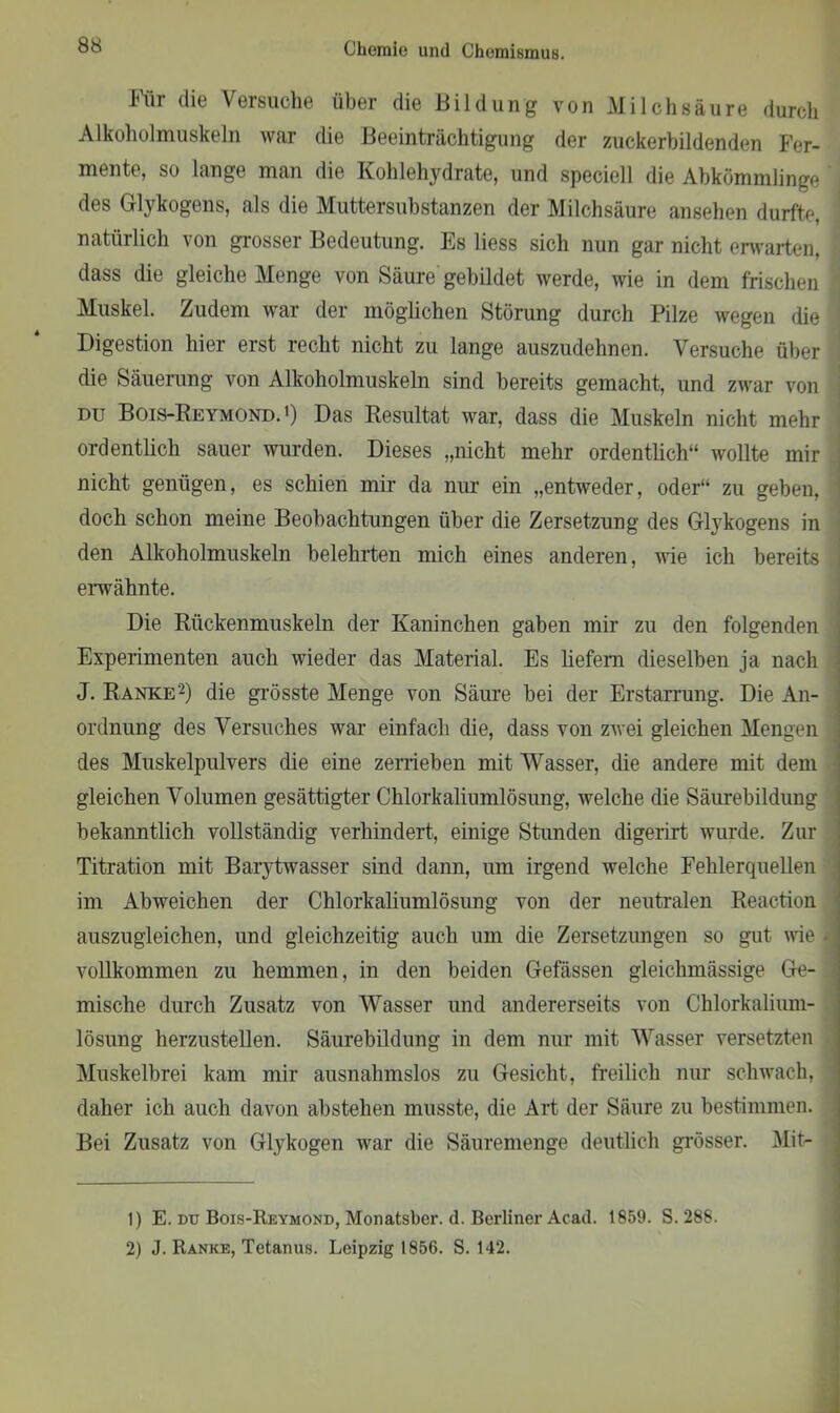 Für die Versuche über die Bildung von Milchsäure durch Alkoholmuskeln war die Beeinträchtigung der zuckerbildenden Fer- mente, so lange man die Kohlehydrate, und speciell die Abkömmlinge des Glykogens, als die Muttersubstanzen der Milchsäure ansehen durfte, natürlich von grosser Bedeutung. Es liess sich nun gar nicht erwarten, dass die gleiche Menge von Säure gebildet werde, wie in dem frischen Muskel. Zudem war der möglichen Störung durch Pilze wegen die Digestion hier erst recht nicht zu lange auszudehnen. Versuche über die Säuerung von Alkoholmuskeln sind bereits gemacht, und zwar von du Bois-Reymond.1) Das Resultat war, dass die Muskeln nicht mehr ordentlich sauer wurden. Dieses „nicht mehr ordentlich“ wollte mir nicht genügen, es schien mir da nur ein „entweder, oder“ zu geben, doch schon meine Beobachtungen über die Zersetzung des Glykogens in den Alkoholmuskeln belehrten mich eines anderen, wie ich bereits erwähnte. Die Rückenmuskeln der Kaninchen gaben mir zu den folgenden Experimenten auch wieder das Material. Es liefern dieselben ja nach J. Ranke2) die grösste Menge von Säure bei der Erstarrung. Die An- ordnung des Versuches war einfach die, dass von zwei gleichen Mengen des Muskelpulvers die eine zerrieben mit Wasser, die andere mit dem gleichen Volumen gesättigter Chlorkaliumlösung, welche die Säurebildung bekanntlich vollständig verhindert, einige Stunden digerirt wurde. Zur Titration mit Barytwasser sind dann, um irgend welche Fehlerquellen im Abweichen der Chlorkaliumlösung von der neutralen Reaction auszugleichen, und gleichzeitig auch um die Zersetzungen so gut wie - vollkommen zu hemmen, in den beiden Gefässen gleichmässige Ge- mische durch Zusatz von Wasser und andererseits von Chlorkalium- lösung herzustellen. Säurebildung in dem nur mit Wasser versetzten Muskelbrei kam mir ausnahmslos zu Gesicht, freilich nur schwach, daher ich auch davon abstehen musste, die Art der Säure zu bestimmen. Bei Zusatz von Glykogen war die Säuremenge deutlich grösser. Mit- 1) E. du Bois-Reymond, Monatsber. d. Berliner Acad. 1859. S. 288. 2) J. Ranke, Tetanus. Leipzig 1856. S. 142.