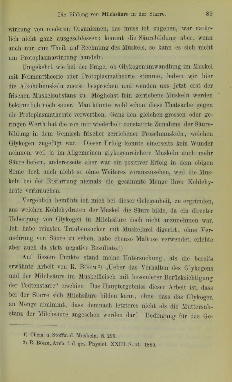Wirkung von niederen Organismen, das muss ich zugehen, ' war natür- lich nicht ganz ausgeschlossen; kommt die Säurebildung aber, wenn auch nur zum Theil, auf Rechnung des Muskels, so kann es sich nicht um Protoplasmawirkung handeln. Umgekehrt wie bei der Frage, ob Glykogenumwandlung im Muskel mit Fermenttheorie oder Protoplasmatheorie stimme, haben \yir hier die Alkoholmuskeln zuerst besprochen und wenden uns jetzt erst der frischen Muskelsubstanz zu. Möglichst fein zerriebene Muskeln werden bekanntlich noch sauer. Man könnte wohl schon diese Thatsache gegen die Protoplasmatheorie verwerthen. Ganz den gleichen grossen oder ge- ringen Werth hat die von mir wiederholt constatirte Zunahme der Säure- bildung in dem Gemisch frischer zerriebener Froschmuskeln, welchen Glykogen zugefügt war. Dieser Erfolg konnte einerseits kein Wunder nehmen, weil ja im Allgemeinen glykogenreichere Muskeln auch mehr Säure liefern, andererseits aber war ein positiver Erfolg in dem obigen Sinne doch auch nicht so ohne Weiteres vorauszusehen, weil die Mus- keln bei der Erstarrung niemals die gesammte Menge ihrer Kohlehy- drate verbrauchen. Vergeblich bemühte ich mich bei dieser Gelegenheit, zu ergründen, aus welchen Kohlehydraten der Muskel die Säure bilde, da ein directer TJebergang von Glykogen in Milchsäure doch nicht anzunehmen war. Ich habe reinsten Traubenzucker mit Muskelbrei digerirt, ohne Ver- mehrung von Säure zu sehen, habe ebenso Maltose verwendet, erlebte aber auch da stets negative Resultate.') Auf diesem Punkte stand meine Untersuchung, als die bereits erwähnte Arbeit von R. Böhm 2) „Ueber das Verhalten des Glykogens und der Milchsäure im Muskelfleisch mit besonderer Berücksichtigung der Todtenstarre“ erschien. Das Hauptergebnis dieser Arbeit ist, dass bei der Starre sich Milchsäure bilden kann, ohne dass das Glykogen an Menge abnimmt, dass demnach letzteres nicht als die Muttersub- stanz der Milchsäure angesehen werden darf. Bedingung für das Ge- ll Chem. u. Stoffw. d. Muskeln. S. 295. 2) R. Böhm, Arch. f. d. ges. Physiol. XXIII. S. 44. 1880.