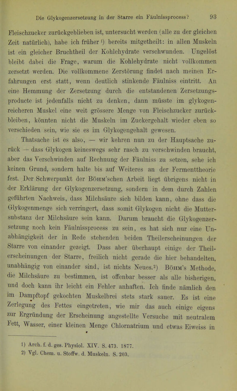 Fleischzucker zurückgeblieben ist, untersucht werden (alle zu der gleichen Zeit natürlich), habe ich früher ‘) bereits mitgetheilt: in allen Muskeln ist ein gleicher Bruchtheil der Kohlehydrate verschwunden. Ungelöst bleibt dabei die Frage, warum die Kohlehydrate nicht vollkommen zersetzt werden. Die vollkommene Zerstörung findet nach meinen Er- fahrungen erst statt, wenn deutlich stinkende Fäulniss eintritt. An eine Hemmung der Zersetzung durch die entstandenen Zersetzungs- producte ist jedenfalls nicht zu denken, dann müsste im glykogen- reicheren Muskel eine weit grössere Menge von Fleischzucker Zurück- bleiben, könnten nicht die Muskeln im Zuckergehalt wieder eben so verschieden sein, wie sie es im Glykogengehalt gewesen. Thatsache ist es also, — wir kehren nun zu der Hauptsache zu- rück — dass Glykogen keineswegs sehr rasch zu verschwinden braucht, aber das Verschwinden auf Rechnung der Fäulniss zu setzen, sehe ich keinen Grund, sondern halte bis auf Weiteres an der Fermenttheorie fest. Der Schwerpunkt der BöHM’schen Arbeit liegt übrigens nicht in der Erklärung der Glykogenzersetzung, sondern in dem durch Zahlen geführten Nachweis, dass Milchsäure sich bilden kann, ohne dass die Glykogenmenge sich verringert, dass somit Glykogen nicht die Mutter- substanz der Milchsäure sein kann. Darum braucht die Glykogenzer- setzung noch kein Fäulnissprocess zu sein, es hat sich nur eine Un- abhängigkeit der in Rede stehenden beiden Theilerscheinungen der Starre von einander gezeigt. Dass aber überhaupt einige der Theil- erscheinungen der Starre, freilich nicht gerade die hier behandelten, unabhängig von einander sind, ist nichts Neues.1 2) Böhm's Methode, die Milchsäure zu bestimmen, ist offenbar besser als alle bisherigen, und doch kann ihr leicht ein Fehler anhaften. Ich finde nämlich den im Dampftopf gekochten Muskelbrei stets stark sauer. Es ist eine Zerlegung des Fettes eingetreten, wie mir das auch einige eigens zur Ergründung der Erscheinung angestellte Versuche mit neutralem 1 ett, Wasser, einer kleinen Menge Chlornatrium und etwas Eiweiss in 1) Arch. f. d. ges. Physiol. XIV. S. 473. 1877. 2) Vgl. Chem. u. Stoffw. d. Muskeln. S. 203.