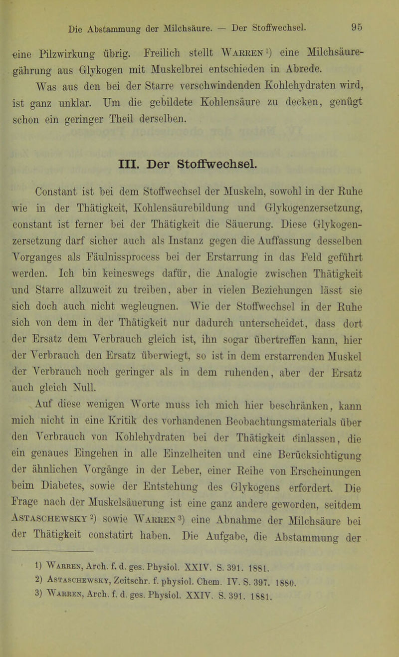 Die Abstammung der Milchsäure. — Der Stoffwechsel. eine Pilzwirkung übrig. Freilich stellt AVarren ') eine Milchsäure- gährung aus Glykogen mit Muskelbrei entschieden in Abrede. AVas aus den bei der Starre verschwindenden Kohlehydraten wird, ist ganz unklar. Um die gebildete Kohlensäure zu decken, genügt schon ein geringer Theil derselben. III. Der Stoffwechsel. Constant ist bei dem Stoffwechsel der Muskeln, sowohl in der Ruhe wie in der Thätigkeit, Kohlensäurebildung und Glykogenzersetzung, constant ist ferner bei der Thätigkeit die Säuerung. Diese Glykogen- zersetzung darf sicher auch als Instanz gegen die Auffassung desselben Vorganges als Fäulnissprocess bei der Erstarrung in das Feld geführt werden. Ich bin keineswegs dafür, die Analogie zwischen Thätigkeit und Starre allzuweit zu treiben, aber in vielen Beziehungen lässt sie sich doch auch nicht wegleugnen. AVie der Stoffwechsel in der Ruhe sich von dem in der Thätigkeit nur dadurch unterscheidet, dass dort der Ersatz dem Verbrauch gleich ist, ihn sogar übertreffen kann, hier der Verbrauch den Ersatz überwiegt, so ist in dem erstarrenden Aluskel der Arerbrauch noch geringer als in dem ruhenden, aber der Ersatz auch gleich Null. Auf diese wenigen AATorte muss ich mich hier beschränken, kann mich nicht in eine Kritik des vorhandenen Beobachtungsmaterials über den Arerbrauch von Kohlehydraten bei der Thätigkeit dinlassen, die ein genaues Eingehen in alle Einzelheiten und eine Berücksichtigung der ähnlichen A orgänge in der Leber, einer Reihe von Erscheinungen beim Diabetes, sowie der Entstehung des Glykogens erfordert. Die Frage nach der Muskelsäuerung ist eine ganz andere geworden, seitdem Astaschewskv -) sowie A\ arren 1 2 3) eine Abnahme der Milchsäure bei dei Thätigkeit constatirt haben. Die Aufgabe, die Abstammung der 1) Wahren, Arch. f. d. ges. Physiol. XXI\T. S. 391. 1881. 2) Astaschewsky, Zeitschr. f. physiol. Chem. IV. S. 397. 1880. 3) Warren, Arch. f. d. ges. Physiol. XXIY. S. 391. 1881.