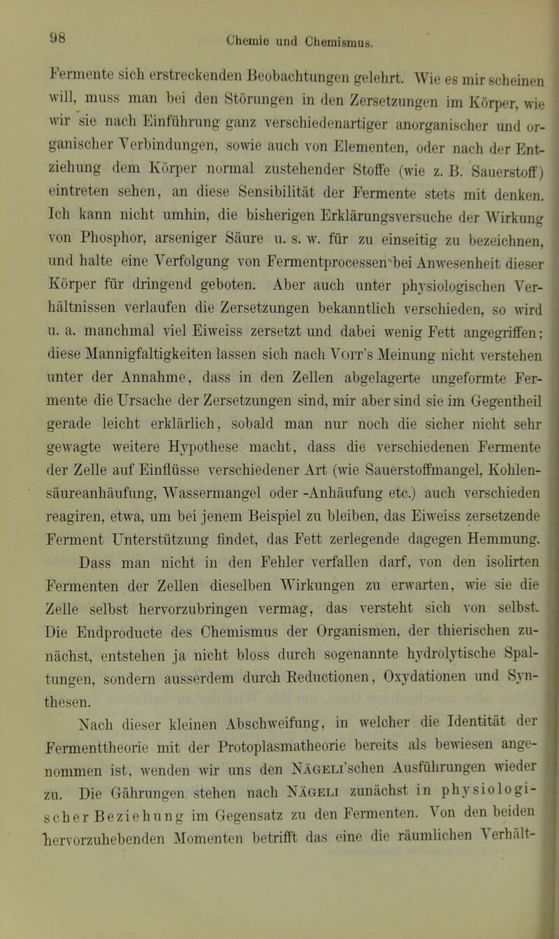 Fermente sich erstreckenden Beobachtungen gelehrt. Wie es mir scheinen will, muss man bei den Störungen in den Zersetzungen im Körper, wie wir sie nach Einführung ganz verschiedenartiger anorganischer und or- ganischer Verbindungen, sowie auch von Elementen, oder nach der Ent- ziehung dem Körper normal zustehender Stoffe (wie z. B. Sauerstoff) eintreten sehen, an diese Sensibilität der Fermente stets mit denken. Ich kann nicht umhin, die bisherigen Erklärungsversuche der Wirkung von Phosphor, arseniger Säure u. s. w. für zu einseitig zu bezeichnen, und halte eine Verfolgung von Fermentprocessen'bei Anwesenheit dieser Körper für dringend geboten. Aber auch unter physiologischen Ver- hältnissen verlaufen die Zersetzungen bekanntlich verschieden, so wird u. a. manchmal viel Eiweiss zersetzt und dabei wenig Fett angegriffen; diese Mannigfaltigkeiten lassen sich nach Voit’s Meinung nicht verstehen unter der Annahme, dass in den Zellen abgelagerte ungeformte Fer- mente die Ursache der Zersetzungen sind, mir aber sind sie im Gegentheil gerade leicht erklärlich, sobald man nur noch die sicher nicht sehr gewagte weitere Hypothese macht, dass die verschiedenen Fermente der Zelle auf Einflüsse verschiedener Art (wie Sauerstoffmangel, Kohlen- säureanhäufung, Wassermangel oder -Anhäufung etc.) auch verschieden reagiren, etwa, um bei jenem Beispiel zu bleiben, das Eiweiss zersetzende Ferment Unterstützung findet, das Fett zerlegende dagegen Hemmung. Dass man nicht in den Fehler verfallen darf, von den isolirten Fermenten der Zellen dieselben Wirkungen zu erwarten, wie sie die Zelle selbst hervorzubringen vermag, das versteht sich von selbst. Die Endproducte des Chemismus der Organismen, der thierischen zu- nächst, entstehen ja nicht bloss durch sogenannte hydrolytische Spal- tungen, sondern ausserdem durch Reductionen, Oxydationen und Syn- thesen. Nach dieser kleinen Abschweifung, in welcher die Identität der Fermenttheorie mit der Protoplasmatheorie bereits als bewiesen ange- nommen ist, wenden wir uns den NÄGELi’schen Ausführungen wieder zu. Die Gährungen stehen nach Nägeli zunächst in physiologi- sch e r B e z i e h u n g im Gegensatz zu den Fermenten. Von den beiden hervorzuhebenden Momenten betrifft das eine die räumlichen A erhält-