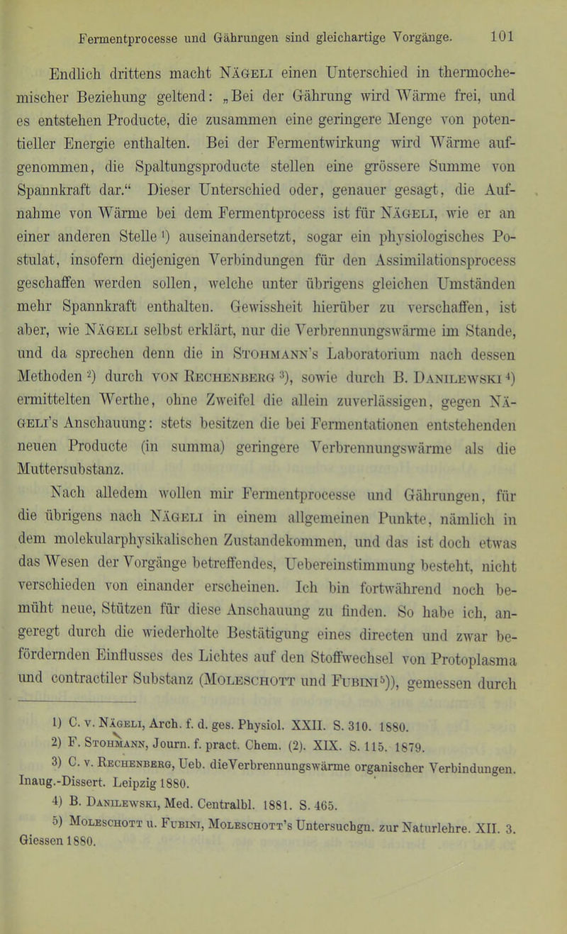 Endlich drittens macht Nägeli einen Unterschied in thermoche- mischer Beziehung geltend: „ Bei der Gährung wird. Wärme frei, und es entstehen Producte, die zusammen eine geringere Menge von poten- tieller Energie enthalten. Bei der Fermentwirkung wird Wärme auf- genommen, die Spaltungsproducte stellen eine grössere Summe von Spannkraft dar.“ Dieser Unterschied oder, genauer gesagt, die Auf- nahme von Wärme hei dem Fennentprocess ist für Nägeli, wie er an einer anderen Stelle ') auseinandersetzt, sogar ein physiologisches Po- stulat, insofern diejenigen Verbindungen für den Assimilationsprocess geschaffen werden sollen, welche unter übrigens gleichen Umständen mehr Spannkraft enthalten. Gewissheit hierüber zu verschaffen, ist aber, wie Nägeli selbst erklärt, nur die Verbrennungswärme im Stande, und da sprechen denn die in Stoiimann’s Laboratorium nach dessen Methoden 1 2) durch von Rechenberg 3), sowie durch B. Danilewski 4) ermittelten Werthe, ohne Zweifel die allein zuverlässigen, gegen Nä- geli’s Anschauung: stets besitzen die bei Fermentationen entstehenden neuen Producte (in summa) geringere Verbrennungswärme als die Muttersubstanz. Nach alledem wollen mir Fermentprocesse und Gährungen, für die übrigens nach Nägeli in einem allgemeinen Punkte, nämlich in dem molekularphysikalischen Zustandekommen, und das ist doch etwas das Wesen der Vorgänge betreffendes, Uebereinstimmung besteht, nicht verschieden von einander erscheinen. Ich bin fortwährend noch be- müht neue, Stützen für diese Anschauung zu finden. So habe ich. an- geregt durch die wiederholte Bestätigung eines directen und zwar be- fördernden Einflusses des Lichtes auf den Stoffwechsel von Protoplasma und contractiler Substanz (Moleschott und Fubini5)), gemessen durch 1) C. v. Nägeli, Arch. f. d. ges. Physiol. XXII. S. 310. 1880. 2) F. Stohmann, Journ. f. pract. Chem. (2). XIX. S. 115. 1879. 3) C. v. Rechenberg, Ueb. dieVerbrennungswärme organischer Verbindungen. Inaug.-Dissert. Leipzig 1880. 4) B. Danilewski, Med. Centralbl. 1881. S. 465. 5) Moleschott u. Fubini, Moleschott’s Untersuchgn. zur Naturlehre. XII. 3. Giessen 1880.