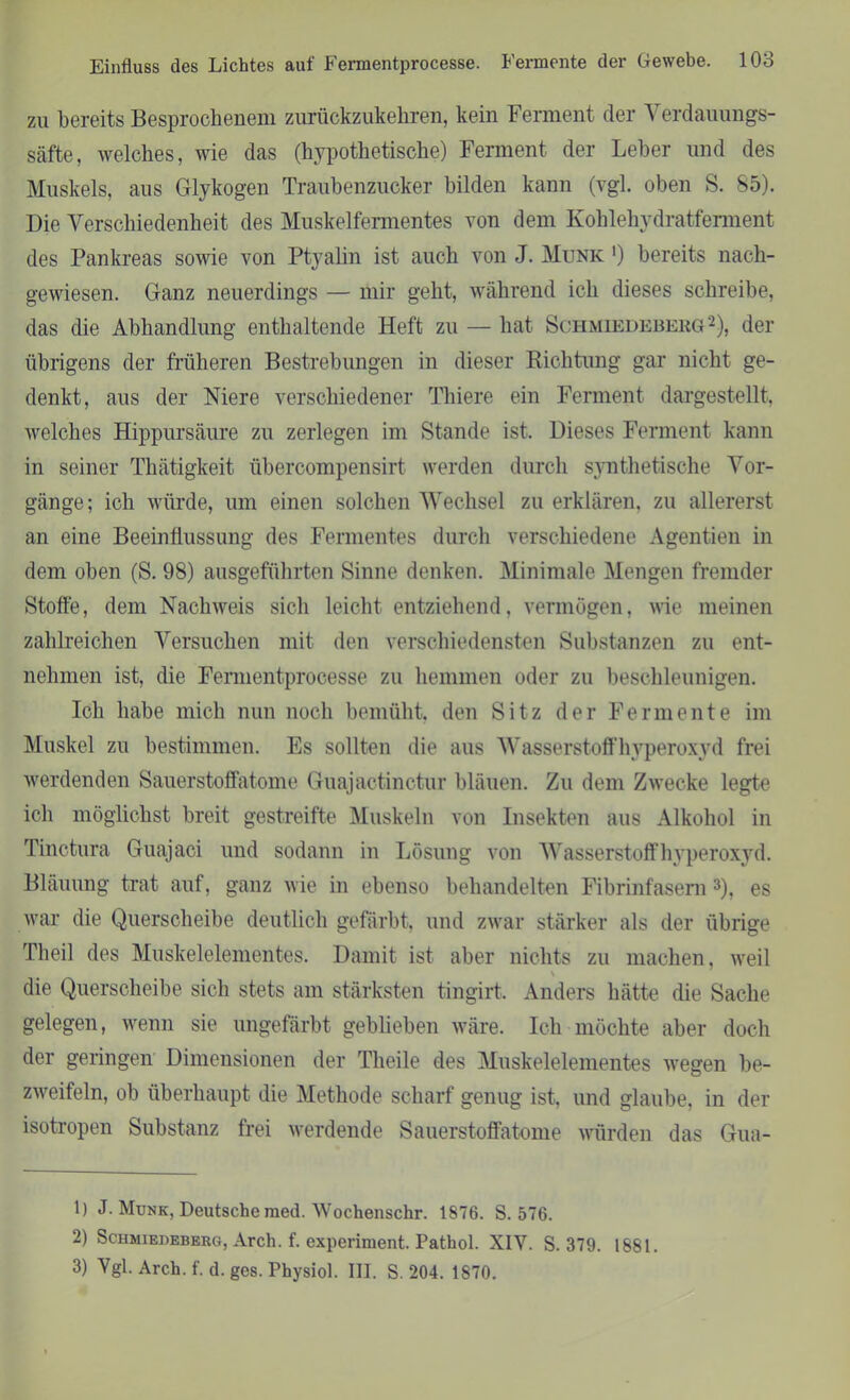 ZU bereits Besprochenem zurückzukehren, kein Ferment der Verdauungs- säfte, welches, wie das (hypothetische) Ferment der Leber und des Muskels, aus Glykogen Traubenzucker bilden kann (vgl. oben S. 85). Die Verschiedenheit des Muskelfermentes von dem Kohlehydratferment des Pankreas sowie von Ptyalin ist auch von J. Munk1) bereits nach- gewiesen. Ganz neuerdings — mir geht, während ich dieses schreibe, das die Abhandlung enthaltende Heft zu — hat Schmiedeberg2), der übrigens der früheren Bestrebungen in dieser Richtung gar nicht ge- denkt, aus der Niere verschiedener Thiere ein Ferment dargestellt, welches Hippursäure zu zerlegen im Stande ist. Dieses Ferment kann in seiner Tliätigkeit übercompensirt werden durch synthetische Vor- gänge; ich würde, um einen solchen Wechsel zu erklären, zu allererst an eine Beeinflussung des Fermentes durch verschiedene Agentien in dem oben (S. 98) ausgeführten Sinne denken. Minimale Mengen fremder Stoffe, dem Nachweis sich leicht entziehend, vermögen, wie meinen zahlreichen Versuchen mit den verschiedensten Substanzen zu ent- nehmen ist, die Fermentprocesse zu hemmen oder zu beschleunigen. Ich habe mich nun noch bemüht, den Sitz der Fermente im Muskel zu bestimmen. Es sollten die aus Wasserstoffhyperoxyd frei werdenden Sauerstoffatome Guajactinctur bläuen. Zu dem Zwecke legte ich möglichst breit gestreifte Muskeln von Insekten aus Alkohol in Tinctura Guajaci und sodann in Lösung von Wasserstoffhyperoxyd. Bläuung trat auf, ganz wie in ebenso behandelten Fibrinfasern 3), es war die Querscheibe deutlich gefärbt, und zwar stärker als der übrige Theil des Muskelelementes. Damit ist aber nichts zu machen, weil ' die Querscheibe sich stets am stärksten tingirt. Anders hätte die Sache gelegen, wenn sie ungefärbt geblieben wäre. Ich möchte aber doch der geringen Dimensionen der Theile des Muskelelementes wegen be- zweifeln, ob überhaupt die Methode scharf genug ist, und glaube, in der isotropen Substanz frei werdende Sauerstoffatome würden das Gua- 1) J. Munk, Deutsche raed. Wochenschr. 1876. S. 576. 2) Schmiedeberg, Arch. f. expernuent. Pathol. XIV. S. 379. 1881. 3) Vgl. Arch. f. d. ges. Physiol. III. S. 204. 1870.