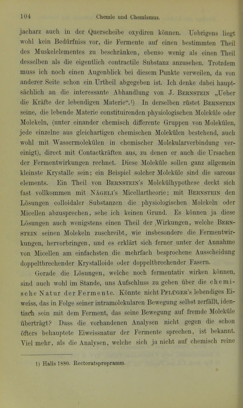 jacharz auch in der Querscheibe oxydiren können. Uebrigens liegt wohl kein Bedürfnis vor, die Fermente auf einen bestimmten Theil des Muskelelementes zu beschränken, ebenso wenig als einen Theil desselben als die eigentlich contractile Substanz anzusehen. Trotzdem muss ich noch einen Augenblick bei diesem Punkte verweilen, da von anderer Seite schon ein Urtheil abgegeben ist. Ich denke dabei haupt- sächlich an die interessante Abhandlung von J. Bernstein „Ueber die Kräfte der lebendigen Materie“.1) In derselben rüstet Bernstein seine, die lebende Materie constituirenden physiologischen Moleküle oder Molekeln, (unter einander chemisch differente Gruppen von Molekülen, jede einzelne aus gleichartigen chemischen Molekülen bestehend, auch wohl mit Wassermolekülen in chemischer Molekularverbindung ver- einigt), direct mit Contactkräften aus, zu denen er auch die Ursachen der Fermentwirkungen rechnet. Diese Moleküle sollen ganz allgemein kleinste Krvstalle sein; ein Beispiel solcher Moleküle sind die sarcous elements. Ein Theil von Bernsteines Molekülhypothese deckt sich fast vollkommen mit Nägeli’s Micellartheorie; mit Bernstein den Lösungen colloidaler Substanzen die physiologischen Molekeln oder Micellen abzusprechen, sehe ich keinen Grund. Es können ja diese Lösungen auch wenigstens einen Theil der ,Wirkungen, welche Bern- stein seinen Molekeln zuschreibt, wie insbesondere die Fermentwir- kungen, hervorbringen, und es erklärt sich ferner unter der Annahme von Micellen am einfachsten die mehrfach besprochene Ausscheidung doppeltbrechender Krystalloide oder doppeltbrechender Fasern. Gerade die Lösungen, welche noch fermentativ wirken können, sind auch wohl im Stande, uns Aufschluss zu geben über die chemi- sche Natur der Fermente. Könnte nichtPflüger’s lebendiges Ei- weiss, das in Folge seiner intramolekularen Bewegung selbst zerfällt, iden- tisch sein mit dem Ferment, das seine Bewegung auf fremde Moleküle überträgt? Dass die vorhandenen Analysen nicht gegen die schon öfters behauptete Eiweissnatur der Fermente sprechen, ist bekannt. Viel mehr, als die Analysen, welche sich ja nicht auf chemisch reine 1) Halis 1880. Rectoratspropramm.