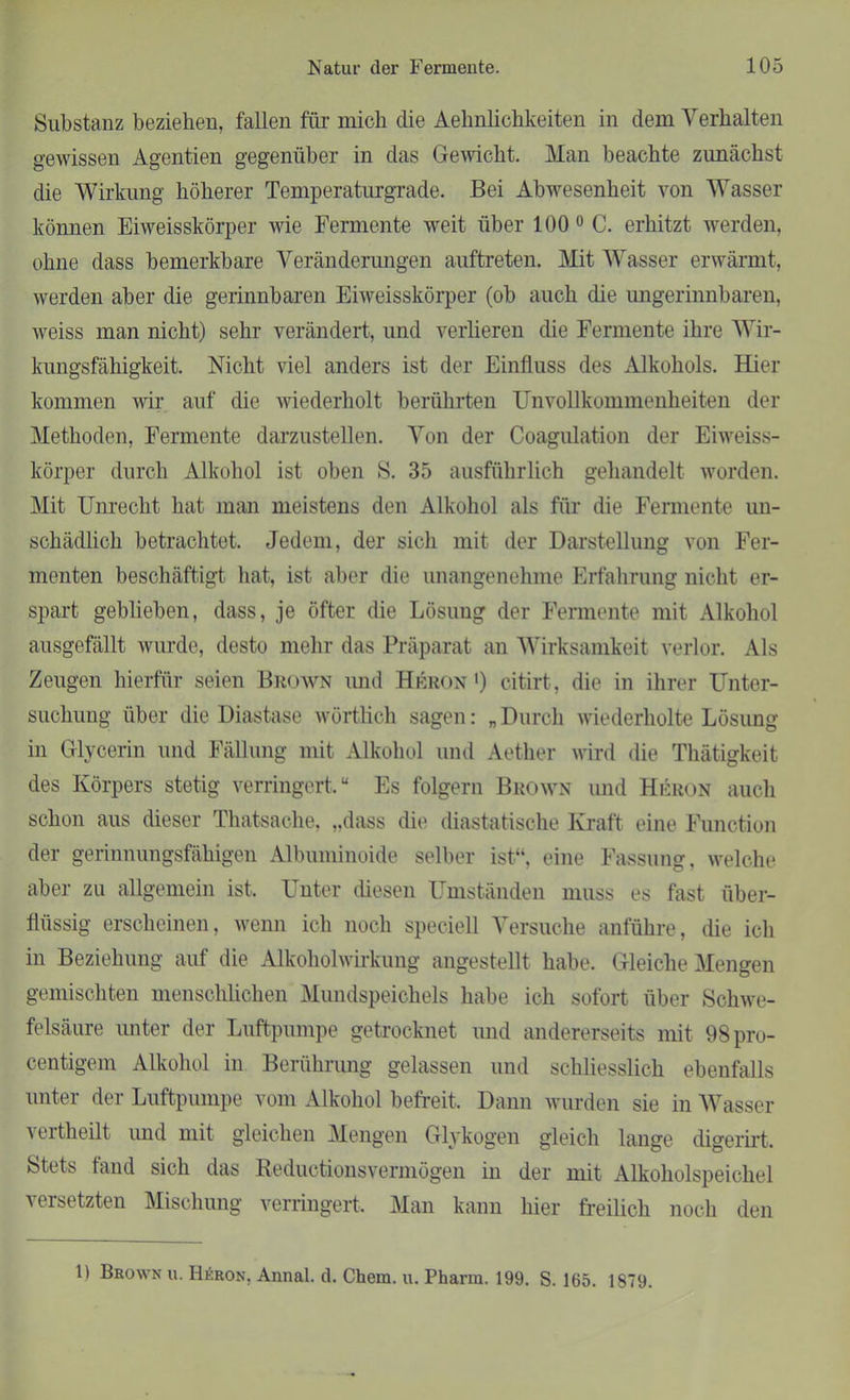 Substanz beziehen, fallen für mich die Aehnlichkeiten in dem Verhalten gewissen Agentien gegenüber in das Gewicht. Man beachte zunächst die Wirkung höherer Temperaturgrade. Bei Abwesenheit von Wasser können Eiweisskörper wie Fermente weit über 100 0 C. erhitzt werden, ohne dass bemerkbare Veränderungen a-uftreten. Mit Wasser erwärmt, werden aber die gerinnbaren Eiweisskörper (ob auch die ungerinnbaren, weiss man nicht) sehr verändert, und verlieren die Fermente ihre Wir- kungsfähigkeit. Nicht viel anders ist der Einfluss des Alkohols. Hier kommen wir auf die wiederholt berührten Unvollkommenheiten der Methoden, Fermente darzustellen. Von der Coagulation der Eiweiss- körper durch Alkohol ist oben S. 35 ausführlich gehandelt worden. Mit Unrecht hat man meistens den Alkohol als für die Fermente un- schädlich betrachtet. Jedem, der sich mit der Darstellung von Fer- menten beschäftigt hat, ist aber die unangenehme Erfahrung nicht er- spart geblieben, dass, je öfter die Lösung der Fermente mit Alkohol ausgefällt wurde, desto mehr das Präparat an Wirksamkeit verlor. Als Zeugen hierfür seien Brown und Hrron ') citirt, die in ihrer Unter- suchung über die Diastase wörtlich sagen: „Durch wiederholte Lösung in Glycerin und Fällung mit Alkohol und Aether wird die Thätigkeit des Körpers stetig verringert.“ Es folgern Brown und Hkron auch schon aus dieser Thatsache, „dass die diastatische Kraft eine Function der gerinnungsfähigen Albuminoide selber ist“, eine Fassung, welche aber zu allgemein ist. Unter diesen Umständen muss es fast über- flüssig erscheinen, wenn ich noch speciell Versuche anführe, die ich in Beziehung auf die Alkoholwirkung angestellt habe. Gleiche Mengen gemischten menschlichen Mundspeichels habe ich sofort über Schwe- felsäure unter der Luftpumpe getrocknet und andererseits mit 98pro- centigem Alkohol in Berührung gelassen und schliesslich ebenfalls unter der Luftpumpe vom Alkohol befreit. Dann wurden sie in Wasser vertheilt und mit gleichen Mengen Glykogen gleich lange digerirt. Stets fand sich das Reductionsvermögen in der mit Alkoholspeichel versetzten Mischung verringert. Man kann hier freilich noch den 1) Brown u. H£ron, Annal. d. Chem. u. Pharm. 199. S. 165. 1879.