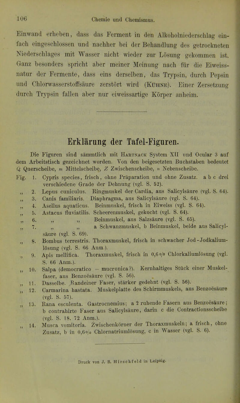 Ein wand erheben, dass das Ferment in den Alkoholniederschlag ein- fach eingeschlossen und nachher hei der Behandlung des getrockneten Niederschlages mit Wasser nicht wieder zur Lösung gekommen ist. Ganz besonders spricht aber meiner Meinung nach für die Eiweiss- natur der Fermente, dass eins derselben, das Trypsin, durch Pepsin und Chlorwasserstoffsäure zerstört wird (Kühne). Einer Zersetzung durch Trypsin fallen aber nur eiweissartige Körper anheim. Erklärung der Tafel-Eiguren. Die Figuren sind sämmtlich mit Hartnack System XII und Ocular 3 auf dem Arbeitstisch gezeichnet worden. Von den beigesetzten Buchstaben bedeutet Q Querscheibe, m Mittelscheibe, Z Zwischenscheibe, » Xebenscheibe. Fig. 1. Cypris species, frisch, ohne Präparation und ohne Zusatz, abc drei verschiedene Grade der Dehnung (vgl. S. 52). „ 2. Lepus cuniculus. Ringmuskel der Cardia, aus Salicylsäure (vgl. S. 64). ,, 3. Canis familiaris. Diaphragma, aus Salicylsäure (vgl. S. 64). „ 4. Asellus aquaticus. Beinmuskel, frisch in Eiweiss (vgl. S. 64). „ 5. Astacus fluviatilis. Scheerenmuskel, gekocht (vgl. S. 64). „ 6. „ „ Beinmuskel, aus Salzsäure (vgl. S. 65). 7. 5) „ a Schwanzmuskel, b Beinmuskel, beide aus Salicyl- säure (vgl. S. 69). „ 8. Bombus terrestris. Thoraxmuskel, frisch in schwacher Jod-Jodkalium- lösung (vgl. S. 66 Anm.). ,, 9. Apis mellifica. Thoraxmuskel, frisch in 0,6 o/o Chlorkaliumlösung (vgl. S. 66 Anm.). „ 10. Salpa (democratico - mucronica?). Kernhaltiges Stück einer Muskel- faser, aus Benzoesäure (vgl. S. 56). „ 11. Dasselbe. Bandeiner Faser, stärker gedehnt (vgl. S. 56). „ 12. Carmarina hastata. Muskelplatte des Schirmmuskels, aus Benzoesäure (vgl. S. 57). „ 13. Rana esculenta. Gastrocnemius; a 2 ruhende Fasern aus Benzoesäure; b contrahirte Faser aus Salicylsäure, darin c die Contractionsscheibe (vgl. S. 18. 72 Anm.). ,, 14. Musca vomitoria. Zwischenkörner der Thoraxmuskeln; a Irisch, ohne Zusatz, b in 0,6 o/o Chlornatriumlösung, c in Wasser (vgl. S. 6). Druck von J. B. Hirschfeld in Leipzig-