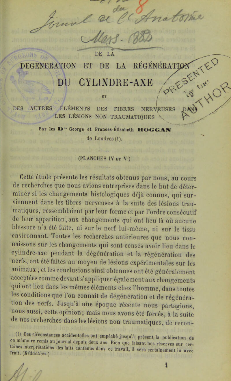 DE LA / DEGENERATION ET DE LA RÉGÉNÉRAr^ ^ DU GYLINDRE-AXE Z'?^ 'o1 ' ET ^ ^ I A DES AUTRES ELEMENTS DES FIBRES NERY^USES LES LÉSIONS NON TRAUMATIQUES \, ^ ^ Par les !>'• George et Franoes-Élisabeth IlOGGAN de Londres (1). (PLANCHES IV ET V ) Celle élude présenle les résullats oblenus par nous, au cours do recherches que nous avions enlrepriscs dans le but de déter- miner si les changements histologiques déjà connus, qui sur- viennent dans les fibres nerveuses à la suite des lésions trau- matiques, ressemblaient parleur forme et par l’ordre consécutif de leur apparition, aux changements qui ont lieu là où aucune blessure u’a été faite, ni sur le nerf lui-méme, ni sur le tissu environnant. Toutes les recherches antérieures que nous con- naissons sur les changements qui sont censés avoir lieu dans le cylindre-axe pendant la dégénération et la régénération des nerfs, ont été faites au moyen de lésions expérimentales sur les animaux ; et les conclusions ainsi obtenues ont été généralement acceptées comme devant s’appliquer également aux changements qui ont lieu dans les mêmes éléments chez l’homme, dans toutes les conditions que l’on connaît de dégénération et de régénéra- tion des nerfs. Jusqu’à une époque récente nous partagions, nous aussi, celte opinion ; mais nous avons été forcés, à la suite de nos recherches dans les lésions non traumatiques, de recon- (1) Des circonstances accidentelles ont empêché jusqu’à présent la publication de ce mémoire remis au journal depuis deux ans. Bien que faisant nos réserves sur cer- tames interprétations des faits contenus dans ce travail, il sera certainement lu avec iruil. [Hedaetton.)