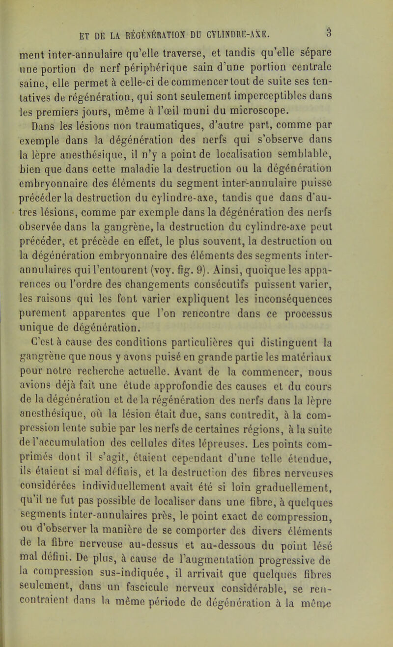 ment inter-annulaire qu’elle traverse, et tandis qu’elle sépare une portion de nerf périphérique sain d’une portion centrale saine, elle permet à celle-ci de commencer tout de suite ses ten- tatives de régénération, qui sont seulement imperceptibles dans les premiers jours, même à l’œil muni du microscope. Dans les lésions non traumatiques, d’autre part, comme par exemple dans la dégénération des nerfs qui s’observe dans la lèpre anesthésique, il n’y a point de localisation semblable, bien que dans cette maladie la destruction ou la dégénération embryonnaire des éléments du segment inter-annulaire puisse précéder la destruction du cylindre-axe, tandis que dans d’au- tres lésions, comme par exemple dans la dégénération des nerfs observée dans la gangrène, la destruction du cylindre-axe peut précéder, et précède en effet, le plus souvent, la destruction ou la dégénération embryonnaire des éléments des segments iiiler- annulaires qui l’entourent (voy. fîg. 9). Ainsi, quoique les appa- rences ou l’ordre des changements consécutifs puissent varier, les raisons qui les font varier expliquent les inconséquences purement apparentes que l’on rencontre dans ce processus unique de dégénération. C’est à cause des conditions particulières qui distinguent la gangrène que nous y avons puisé en grande partie les matériaux pour notre recherche actuelle. Avant de la commencer, nous avions déjà fait une étude approfondie des causes et du cours de la dégénération et delà régénération des nerfs dans la lèpre anesthésique, où la lésion était due, sans contredit, à la com- pression lente subie par les nerfs de certaines régions, à la suite de l’accumulation des cellules dites lépreuses. Les points com- primés dont il s’agit, étaient cependant d’une telle étendue, ils étaient si mal définis, et la destruction des fibres nerveuses considérées individuellement avait été si loin graduellement, qu’il ne fut pas possible de localiser dans une fibre, à quelques segments inter-annulaires près, le point exact de compression, ou d observer la manière de se comporter des divers éléments de la fibre nerveuse au-dessus et au-dessous du point lésé mal défini. De plus, à cause de l’augmentation progressive de la compression sus-indiquée, il arrivait que quelques fibres seulement, dans un fascicule nerveux considérable, se ren- contraient dans la même période de dégénération à la mên>e I