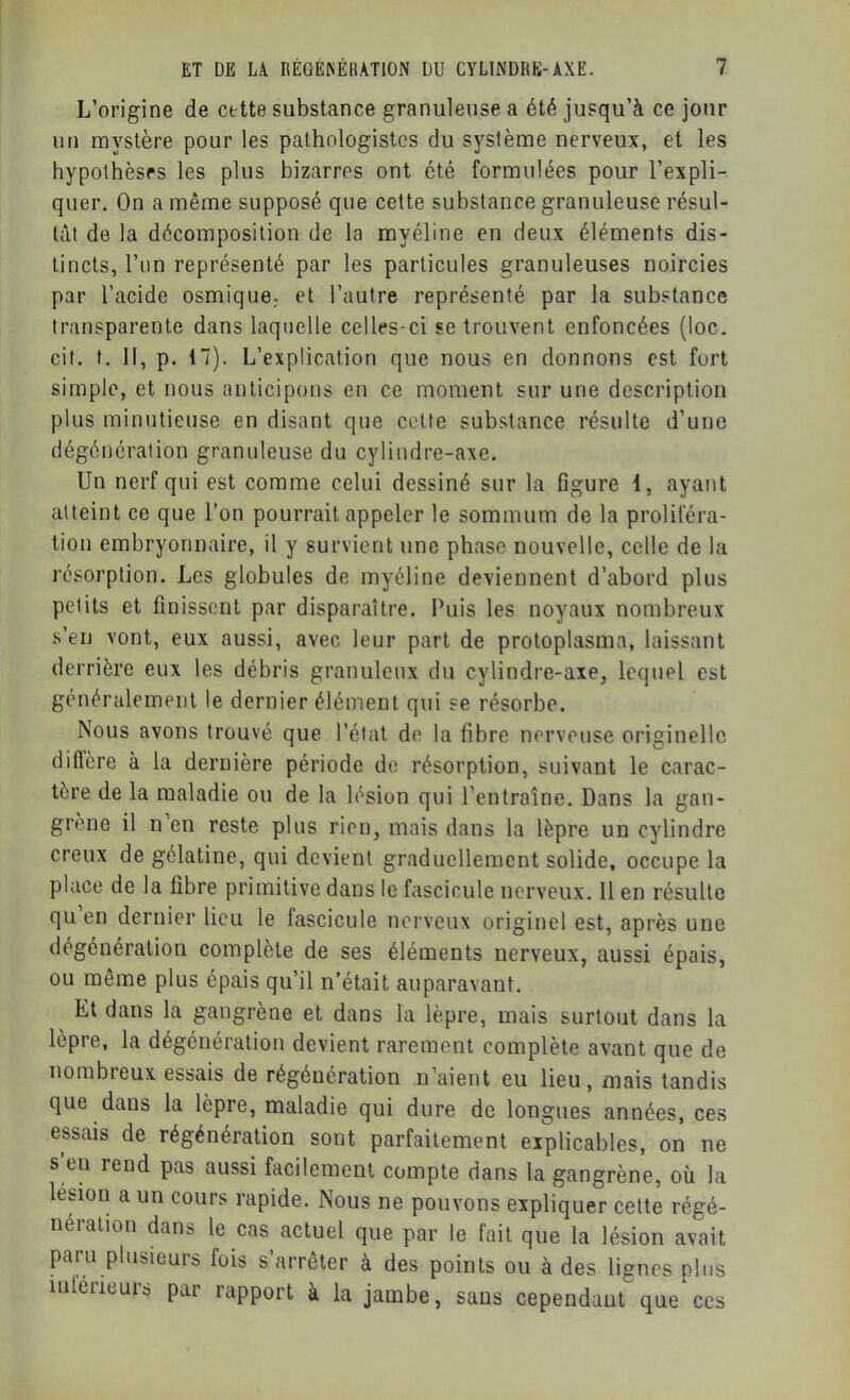 L’origine de cette substance granuleuse a été jusqu’à ce jour un mystère pour les pathologistes du système nerveux, et les hypothèses les plus bizarres ont été formulées pour l’expli- quer. On a même supposé que cette substance granuleuse résul- tât de la décomposition de la myéline en deux éléments dis- tincts, l’un représenté par les particules granuleuses noircies par l’acide osmiquo; et l’autre représenté par la substance transparente dans laquelle celles-ci se trouvent enfoncées (loc. cit. t. Il, p. 17). L’explication que nous en donnons est fort simple, et nous anticipons en ce moment sur une description plus minutieuse en disant que cette substance résulte d’une dégénération granuleuse du cylindre-axe. Un nerf qui est comme celui dessiné sur la figure 1, ayant atteint ce que l’on pourrait appeler le sommum de la proliféra- tion embryonnaire, il y survient une phase nouvelle, celle de la résorption. Les globules de myéline deviennent d’abord plus petits et finissent par disparaître. Puis les noyaux nombreux s’eu vont, eux aussi, avec leur part de protoplasma, laissant derrière eux les débris granuleux du cylindre-axe, lequel est généralement le dernier élément qui se résorbe. Nous avons trouvé que l’état de la fibre nerveuse originelle diffère à la dernière période de résorption, suivant le carac- tère de la maladie ou de la lésion qui l’entraîne. Dans la gan- grène il n en reste plus rien, mais dans la lèpre un cylindre creux de gélatine, qui devient graduellement solide, occupe la place de la fibre primitive dans le fascicule nerveux. Il en résulte qu’en dernier lieu le fascicule nerveux originel est, après une dégénération complète de ses éléments nerveux, aussi épais, ou même plus épais qu’il n’était auparavant. Et dans la gangrène et dans la lèpre, mais surtout dans la lèpre, la dégénération devient rarement complète avant que de nombreux essais de régénération n’aient eu lieu, mais tandis que dans la lèpre, maladie qui dure de longues années, ces essais de régénération sont parfaitement explicables, on ne s eu rend pas aussi facilement compte dans la gangrène, où la lésion a un cours rapide. Nous ne pouvons expliquer celte régé- nération dans le cas actuel que par le fait que la lésion avait paru plusieurs fois s’arrêter à des points ou à des lignes plus intérieurs par rapport à la jambe, sans cependant que ces