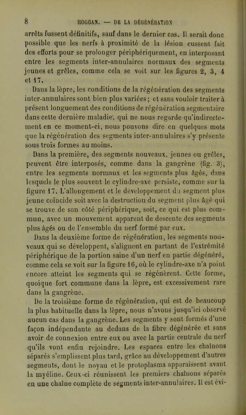 arrêts fussent définitifs, sauf dans le dernier cas. Il serait donc | possible que les nerfs à proximité de la lésion eussent fait des efforts pour se prolonger périphériquement, en interposant entre les segments inter-annulaires normaux des segments jeunes et grêles, comme cela se voit sur les figures 2, 3, 4 et 17. Dans la lèpre, les conditions de la régénération des segments inter-annulaires sont bien plus variées ; et sans vouloir traiter à présent longuement des conditions de régénération segmentaire dans cette dernière maladie', qui ne nous regarde qu’indirecte- ment en ce moment-ci, nous pouvons dire en quelques mots (jue la régénération des segments inter-annulaires s’y présente sous trois formes au moins. Dans la première, des segments nouveaux, jeunes ou grêles, peuvent être interposés, comme dans la gangrène (fig. 3), entre les segments normaux et les segments plus âgés, dans lesquels le plus souvent le cylindre-axe persiste, comme sur la figure 17. L’allongement et le développement da segment plus jeune coïncide soit avec la destruction du segment plus âgé qui se trouve de son côté périphérique, soit, ce qui est plus com- mun, avec un mouvement apparent de descente des segments plus âgés ou de l’ensemble du nerf formé par eux. Dans la deuxième forme de régénération, les segments nou- veaux qui se développent, s’alignent en partant de l’extrémité périphérique de la portion saine d’un nerf en partie dégénéré, , comme cela se voit sur la figure 16, où le cylindre-axe n’a point ^ encore atteint les segments qui se régénèrent. Cette forme, , quoique fort commune dans la lèpre, est excessivement rare •: dans la gangrène. , De la troisième forme de régénération, qui est de beaucoup la plus habituelle dans la lèpre, nous n’avons jusqu’ici observé aucun cas dans la gangrène. Les segments y sont formés d’une façon indépendante au dedans de la fibre dégénérée et sans avoir de connexion entre eux ou avec la partie centrale du nerf i qu’ils vont enfin rejoindre. Les espaces entre les chaînons | séparés s’emplissent plus tard, grâce au développement d’autres v segments, dont le noyau et le protoplasma apparaissent avant la myéline. Ceux-ci réunissent les premiers chaînons séparés en une chaîne complète de segments inter-annulaires. Il estévi- J