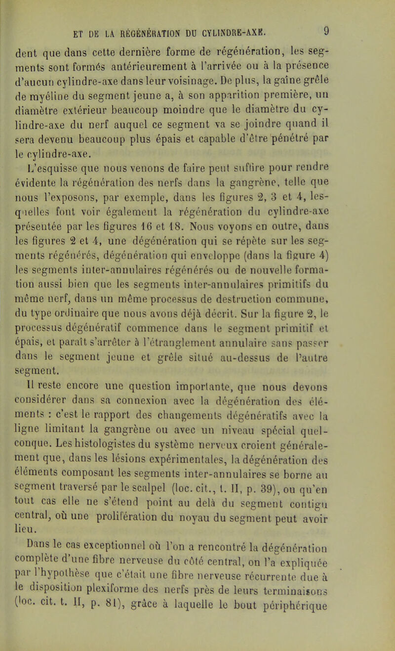 dent que dans cette dernière forme de régénération, les seg- ments sont formés antérieurement à l’arrivée ou à la présence d’aucun cylindre-axe dans leur voisinage. De plus, la gaine grêle de myéline du segment jeune a, à son apparition première, un diamètre extérieur beaucoup moindre que le diamètre du cy- lindre-axe du nerf auquel ce segment va se joindre quand il sera devenu beaucoup plus épais et capable d’être pénétré par le cylindre-axe. L’esquisse que nous venons de faire peut suftire pour rendre évidente la régénération des nerfs dans la gangrène, telle que nous l’exposons, par exemple, dans les figures 2, 3 et 4, les- qiielles font voir également la régénération du cylindre-axe présentée par les figures 16 et 18. Nous voyons en outre, dans les figures 2 et 4, une dégénération qui se répète sur les seg- ments régénérés, dégénération qui enveloppe (dans la figure 4) les segments inter-annulaires régénérés ou de nouvelle forma- tion aussi bien que les segments inter-annulaires primitifs du même nerf, dans un même processus de destruction commune, du type ordinaire que nous avons déjà décrit. Sur la figure 2, le processus dégénératif commence dans le segment primitif et épais, et paraît s’arrêter à l’étranglement annulaire sans passer dans le segment jeune et grêle situé au-dessus de l’autre segment. Il reste encore une question importante, que nous devons considérer dans sa connexion avec la dégénération des élé- ments : c’est le rapport des changements dégénératifs avec la ligne limitant la gangrène ou avec un niveau spécial quel- conque. Les histologistes du système nerveux croient générale- ment que, dans les lésions expérimentales, la dégénération des éléments composant les segments inter-annulaires se borne au segment traversé par le scalpel (toc. cit., l. II, p. 39), ou qu’en tout cas elle ne s’étend point au delà du segment contigu central, où une prolifération du noyau du segment peut avoir lieu. Dans le cas exceptionnel où l’on a rencontré la dégénération complète d’une fibre nerveuse du côté central, on l’aexpliquée par 1 hypothèse que c’était une fibre nerveuse récurrente due à le disposition plexiforme des nerfs près de leurs terminaisons (loc. cit. t. II, p. 81)^ grâce à laquelle le bout périphérique