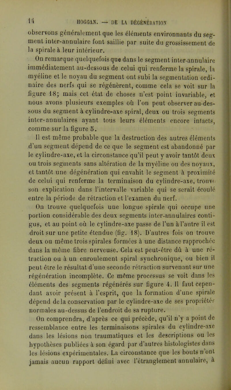 lIOOa.VN. — DE L\ niîlGÉNÊlIATlON observons généralement que les éléments environnants du seg- ment inter-annulaire font saillie par suite du grossissement de la spirale à leur intérieur. On remarque quelquefois que dans le segment inter-annulaire immédiatement au-dessous de celui qui renferme la spirale, la myéline et le noyau du segment ont subi la segmentation ordi- naire des nerfs qui se régénèrent, comme cela se voit sur la figure 18; mais cet état de choses n’est point invariable, et nous avons plusieurs exemples où l’on peut observer au-des- sous du segment à cylindre-axe spiral, deux ou trois segments inter-annulaires ayant tous leurs éléments encore intacts, comme sur la figure 5. Il est môme probable que la destruction des autres éléments d’un segment dépend de ce que le segment est abandonné par le cylindre-axe, et la circonstance qu’il peut y avoir tantôt deux ou trois segments sans altération de la myéline ou des noyaux, et tantôt une dégénération qui envahit le segment k proximité de celui qui renferme la terminaison du cylindre-axe, trouvi: son explication dans l’intervalle variable qui se serait écoulé entre la période de rétraction et l’examen du nerf. On trouve quelquefois une longue spirale qui occupe une portion considérable des deux segments inter-annulaires conti- gus, et au point où le cylindre-axe passe de l’un à l’autre il est droit sur une petite étendue (fig, 18). D’autres fois on trouve deux ou même trois spirales formées à une distance rapprochée dans la môme fibre nerveuse. Cela est peut-être dû à une ré- traction ou à un enroulement spiral synchronique, ou bien il peut être le résultat d’une seconde rétraction survenant sur une régénération incomplète. Ce môme processus se voit dans les éléments des segments régénérés sur figure 4. Il faut cepen- dant avoir présent à l’esprit, que la formation d’une spirale dépend delà conservation par le cylindre-axe de ses propriétés normales au-dessus de l’endroit de sa rupture. On comprendra, d’après ce qui précède, qu’il n’y a point de ressemblance entre les terminaisons spirales du cylindre-axe dans les lésions non traumatiques et les descriptions ou les hypothèses publiées à son égard par d’autres histologistes dans les lésions expérimentales. La circonstance que les bouts n’ont jamais aucun rapport défini avec l’étranglement annulaire, à