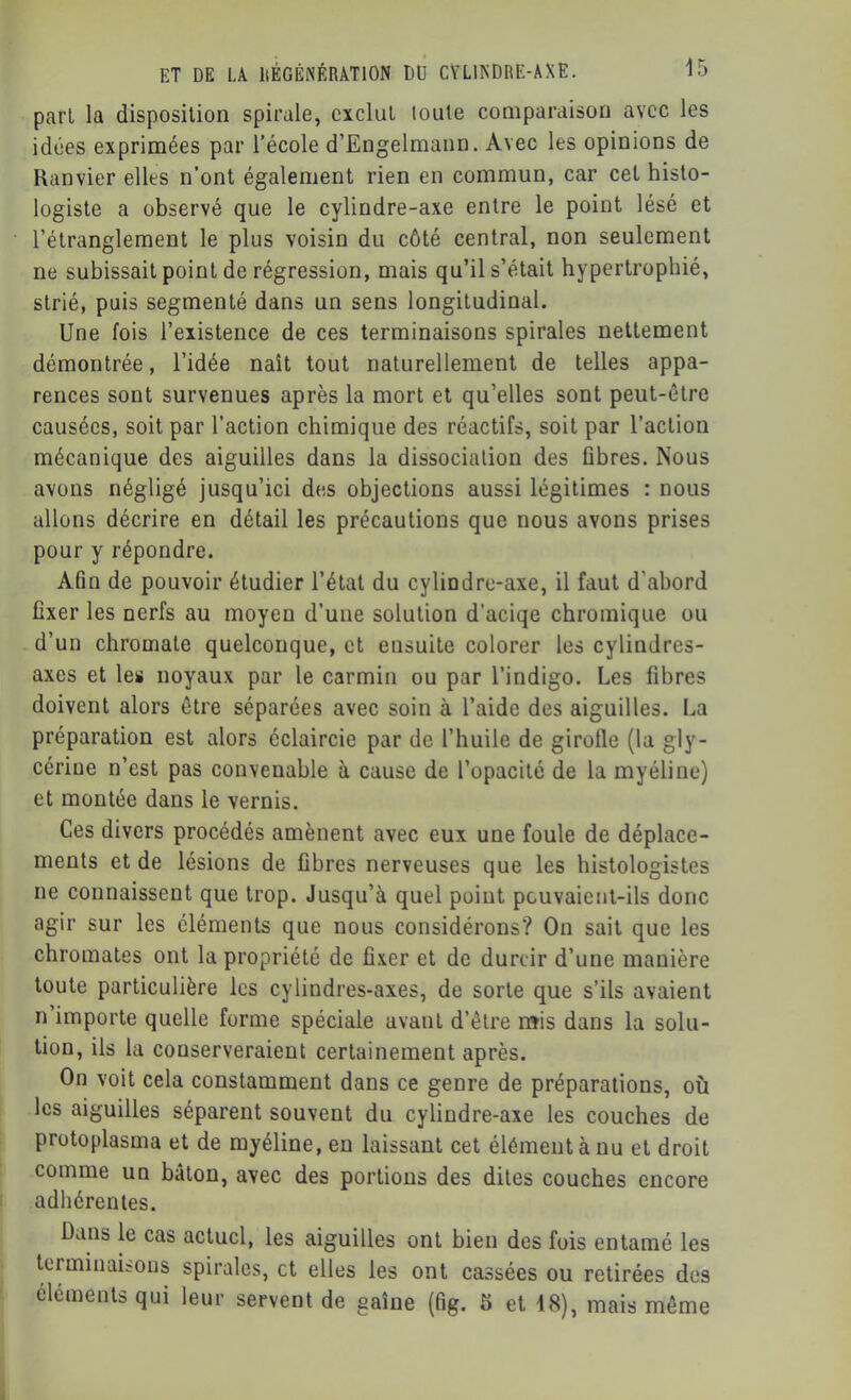 part la disposition spirale, exclut toute comparaison avec les idées exprimées par l’école d’Engelmann. Avec les opinions de Ranvier elles n’ont également rien en commun, car cet histo- logiste a observé que le cylindre-axe entre le point lésé et l’étranglement le plus voisin du côté central, non seulement ne subissait point de régression, mais qu’il s’était hypertrophié, strié, puis segmenté dans un sens longitudinal. Une fois l’existence de ces terminaisons spirales nettement démontrée, l’idée naît tout naturellement de telles appa- rences sont survenues après la mort et qu’elles sont peut-être causées, soit par l’action chimique des réactifs, soit par l’action mécanique des aiguilles dans la dissociation des fibres. Nous avons négligé jusqu’ici des objections aussi légitimes : nous allons décrire en détail les précautions que nous avons prises pour y répondre. Afin de pouvoir étudier l’état du cylindre-axe, il faut d’abord fixer les nerfs au moyen d’une solution d’aciqe chromique ou d’un chromate quelconque, et ensuite colorer les cylindres- axes et les noyaux par le carmin ou par l’indigo. Les fibres doivent alors être séparées avec soin à l’aide des aiguilles. La préparation est alors éclaircie par de l’huile de girofle (la gly- cérine n’est pas convenable à cause de l’opacité de la myéline) et montée dans le vernis. Ces divers procédés amènent avec eux une foule de déplace- ments et de lésions de fibres nerveuses que les histologistes ne connaissent que trop. Jusqu’à quel point pouvaient-ils donc agir sur les éléments que nous considérons? On sait que les chromâtes ont la propriété de fixer et de durcir d’une manière toute particulière les cylindres-axes, de sorte que s’ils avaient n importe quelle forme spéciale avant d’être nïis dans la solu- tion, ils la conserveraient certainement après. On voit cela constamment dans ce genre de préparations, où les aiguilles séparent souvent du cylindre-axe les couches de protoplasma et de myéline, en laissant cet élément à nu et droit comme un bâton, avec des portions des dites couches encore adhérentes. Dans le cas actuel, les aiguilles ont bien des fois entamé les terminaisons spirales, et elles les ont cassées ou retirées des éléments qui leur servent de gaîne (fig. S et 18), mais même