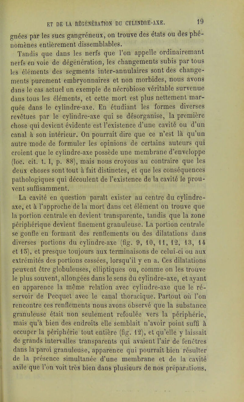 gnées par les sucs gangréneux, on trouve des états ou des phé- nomènes entièrement dissemblables. Tandis que dans les nerfs que l’on appelle ordinairemant nerfs en voie de dégénération, les changements subis par tous les éléments des segments inter-annulaires sont des change- ments purement embryonnaires et non morbides, nous avons dans le cas actuel un exemple de nécrobiose véritable survenue dans tous les éléments, et cette mort est plus nettement mar- quée dans le cylindre-axe. En étudiant les formes diverses revêtues par le cylindre-axe qui se désorganise, la première chose qui devient évidente est l’existence d’une cavité ou d’un canal à son intérieur. On pourrait dire que ce n’est là qu’un autre mode de formuler les opinions de certains auteurs qui croient que le cylindre-axe possède une membrane d’enveloppe (loc. cit. t. I, p, 88), mais nous croyons au contraire que les deux choses sont tout à fait distinctes, et que les conséquences pathologiques qui découlent de l’existence de la cavité le prou- vent suffisamment. La cavité en question paraît exister au centre du cylindre- axe, et à l’approche de la mort dans cet élément on trouve que la portion centrale en devient transparente, tandis que la zone périphérique devient finement granuleuse. La portion centrale se gonfle en formant des renflements ou des dilatations dans diverses portions du cylindre-axe (fig. 9, 10, 11, 12, 13, 14 et 15), et presque toujours aux terminaisons de celui-ci ou aux extrémités des portions cassées, lorsqu’il y en a. Ces dilatations peuvent être globuleuses, elliptiques ou, comme on les trouve le plus souvent, allongées dans le sens du cylindre-axe, et ayant en apparence la même relation avec cylindre-axe que le ré- servoir de Pecquet avec le canal thoracique. Partout où l’on rencontre ces renflements nous avons observé que la substance granuleuse était non seulement refoulée vers la périphérie, mais qu’à bien des endroits elle semblait n’avoir point suffi à occuper la périphérie tout entière (fig. 12), et qu’elle y laissait de grands intervalles transparents qui avaient l’air de fenêtres dans la paroi granuleuse, apparence qui pourrait bien résulter de la présence simultanée d’une membrane et de la cavité axilc que l’on voit très bien dans plusieurs de nos préparations.