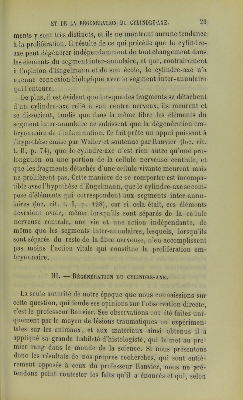 raents y sont très distincts, et ils ne montrent aucune tendance à la prolifération. Il résulte de ce qui précède que le cylindre- axe peut dégénérer indépendamment de tout changement dans les éléments du segment inter-annulaire, et que, contrairement à l’opinion d'Engelmann et de son école, le cylindre-axe n’a aucune connexion biologique avec le segment inter-annulaire qui l’entoure. De plus, il est évident que lorsque des fragments se détachent d’un cylindrc-axc relié à son centre nerveux, ils meurent et se dissocient, tandis que dans la même fibre les éléments du segment inter-annulaire ne subissent que la dégénéralion em- bryonnaire de rinflaminalion. Ce fait prête un appui puissant à rhypothèse émise par Waller et soutenue par Ranvier (lue. cil. t. H, p. 74), que le cylindre-axe n’est rien autre qu’une pro- longation ou une portion de la cellule nerveuse centrale, et que les fragments détachés d’une cellule vivante meurent mais ne prolifèrent pas. Cette manière de se comporter est incompa- tible avec l’hypothèse d’Engelmann, que le cylindre-axe se com- pose d’éléments qui correspondent aux segments inter-annu- laires (loc. cit. t. I, p, 128), car si cela était, ces éléments devraient avoir, même lorsqu’ils sont séparés de la cellule nerveuse centrale, une vie et une action indépendante, de même que les segments inter-annulaires, lesquels, lorsqu’ils sont séparés du reste de la fibre nerveuse, n’eu accomplissent pas moins l’action vitale qui constitue la prolifération em- bryonnaire. III. — Régénération du cylindre-axe. La seule autorité de notre époque que nous connaissions sur cette question, qui fonde ses opinions sur l’observation directe, c’est le professeur Ranvier. Ses observations ont été faites uni- quement par le moyen de lésions traumatiques ou expérimen- tales sur les animaux, et aux matériaux ainsi obtenus il a appliqué sa grande habileté d’histologiste, qui le met au pre- mier rang dans le monde de la science. Si nous présentons donc les résultats de nos propres recherches, qui sont entiè- rement opposés à ceux du professeur Ranvier, nous ne pré- tendons point contester les faits qu’il a énoncés et qui, selon