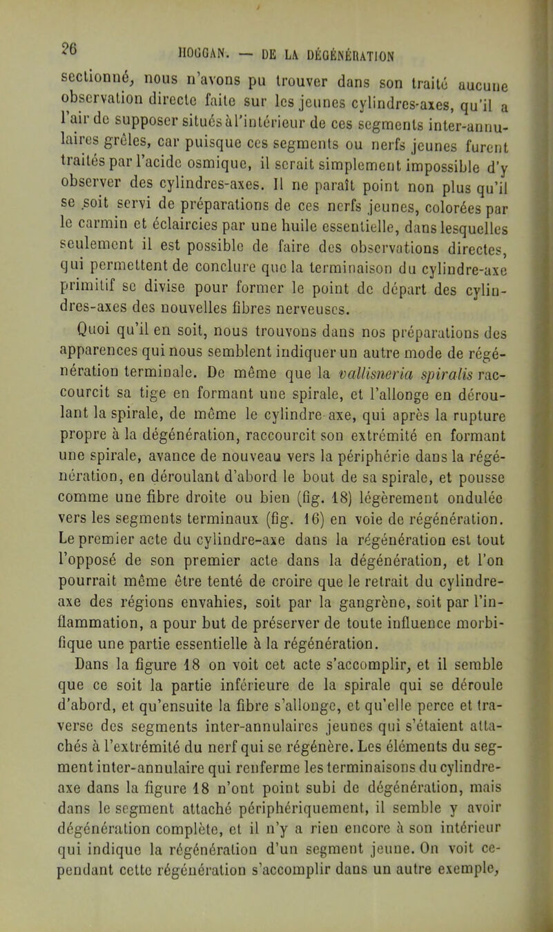 seclionné^ nous n’avons pu trouver dans son traité aucune observation directe faite sur les jeunes cylindres-axes, qu’il a 1 air de supposer situés àTintérieur de ces segments inter-annu- laires grêles, car puisque ces segments ou nerfs jeunes furent traités par l’acide osmique, il serait simplement impossible d’y observer des cylindres-axes. Il ne paraît point non plus qu’il se soit servi de préparations de ces nerfs jeunes, colorées par le carmin et éclaircies par une huile essentielle, dans lesquelles seulement il est possible de faire des observations directes, qui permettent de conclure que la terminaison du cylindre-axe primitif se divise pour former le point de départ des cylin- dres-axes des nouvelles fibres nerveuses. Quoi qu’il en soit, nous trouvons dans nos préparations des apparences qui nous semblent indiquer un autre mode de régé- nération terminale. De même que la vallisneria spiraiis rac- courcit sa tige en formant une spirale, et l’allonge en dérou- lant la spirale, de même le cylindre axe, qui après la rupture propre à la dégénération, raccourcit son extrémité en formant une spirale, avance de nouveau vers la périphérie dans la régé- nération, en déroulant d’abord le bout de sa spirale, et pousse comme une fibre droite ou bien (fig. 18) légèrement ondulée vers les segments terminaux (fig. 16) en voie de régénération. Le premier acte du cylindre-axe dans la régénération est tout l’opposé de son premier acte dans la dégénération, et l’on pourrait même être tenté de croire que le retrait du cylindre- axe des régions envahies, soit par la gangrène, soit par l’in- flammation, a pour but de préserver de toute influence morbi- fique une partie essentielle à la régénération. Dans la figure 18 on voit cet acte s’accomplir, et il semble que ce soit la partie inférieure de la spirale qui se déroule d’abord, et qu’ensuite la fibre s’allonge, et qu’elle perce et tra- verse des segments inter-annulaires jeunes qui s’étaient atta- chés à l’extrémité du nerf qui se régénère. Les éléments du seg- ment inter-annulaire qui renferme les terminaisons du cylindre- axe dans la figure 18 n’ont point subi de dégénération, mais dans le segment attaché périphériquement, il semble y avoir dégénération complète, et il n’y a rien encore ii son intérieur qui indique la régénération d’un segment jeune. On voit ce- pendant cette régénération s’accomplir dans un autre exemple,