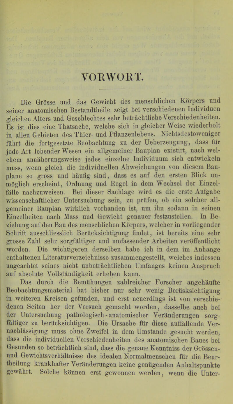 VORWORT. Die Grösse und das Gewicht des menschlichen Körpers und seiner anatomischen Bestandtheile zeigt bei verschiedenen Individuen gleichen Alters und Geschlechtes sehr beträchtliche Verschiedenheiten. Es ist dies eine Thatsache, welche sich in gleicherweise wiederholt in allen Gebieten des Thier- und Pflanzenlebens. Nichtsdestoweniger führt die fortgesetzte Beobachtung zu der Ueberzeugung, dass für jede Art lebender Wesen ein allgemeiner Bauplan existirt, nach wel- chem annäherungsweise jedes einzelne Individuum sich entwickeln muss, wenn gleich die individuellen Abweichungen von diesem Bau- plane so gross und häufig sind, dass es auf den ersten Blick un- möglich erscheint, Ordnung und Regel in dem Wechsel der Einzel- fälle nachzuweisen. Bei dieser Sachlage wird es die erste Aufgabe wissenschaftlicher Untersuchung sein, zu prüfen, ob ein solcher all- gemeiner Bauplan wirklich vorhanden ist, um ihn sodann in seinen Einzelheiten nach Mass und Gewicht genauer festzustellen, ln Be- ziehung auf den Bau des menschlichen Körpers, welcher in vorliegender Schrift ausschliesslich Berücksichtigung findet, ist bereits eine sehr grosse Zahl sehr sorgfältiger und umfassender Arbeiten veröffentlicht worden. Die wichtigeren derselben habe ich in dem im Anhänge enthaltenen Literaturverzeichnisse zusammengestellt, welches indessen ungeachtet seines nicht unbeträchtlichen Umfanges keinen Anspruch auf absolute Vollständigkeit erheben kann. Das durch die Bemühungen zahlreicher Forscher angehäufte Beobachtungsmaterial hat bisher nur sehr wenig Berüsksichtigung in weiteren Kreisen gefunden, und erst neuerdings ist von verschie- denen Seiten her der Versuch gemacht worden, dasselbe auch bei der Untersuchung pathologisch - anatomischer Veränderungen sorg- fältiger zu berücksichtigen. Die Ursache für diese auffallende Ver- nachlässigung muss ohne Zweifel in dem Umstande gesucht werden, dass die individuellen Verschiedenheiten des anatomischen Baues bei Gesunden so beträchtlich sind, dass die genaue Kenntniss der Grössen- uud Gewichtsverhältnisse des idealen Normalmenschen für die Beur- theilung krankhafter Veränderungen keine genügenden Anhaltspunkte gewährt. Solche können erst gewonnen werden, wenn die Unter-