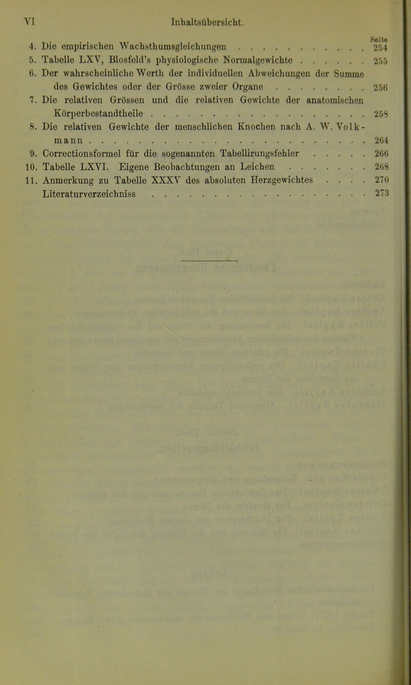 4. Die empirischen Wachsthumsgleichungen 5. Tabelle LXV, Blesfelcl’s physielogische Normalgewichte 6. Der wahrscheinliche Werth der individuellen Abweichungen der Summe des Gewichtes oder der Grösse zweier Organe 7. Die relativen Grössen und die relativen Gewichte der anatomischen Körperbestandtheile 8. Die relativen Gewichte der menschlichen Knochen nach A. W. Volk- mann 9. Correctionsformel für die sogenannten Tabellirungsfehler 10. Tabelle LXVI. Eigene Beobachtungen an Leichen 11. Anmerkung zu Tabelle XXXV des absoluten Herzgewichtes . . . . Literaturverzeichniss Seite 254 255 256 25S 264 266 268 270 273