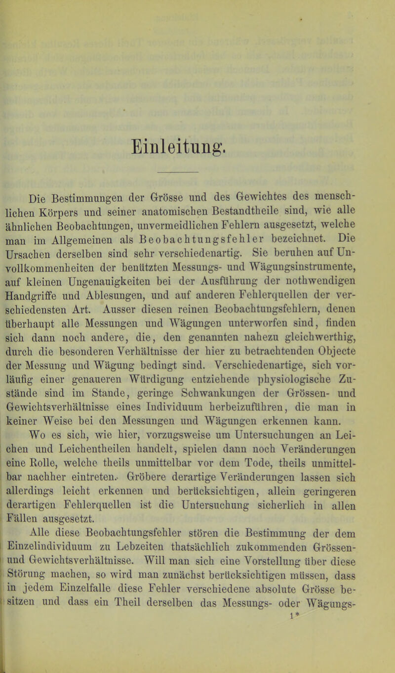 Einleitung. Die Bestimmungen der Grösse und des Gewichtes des mensch- lichen Körpers und seiner anatomischen Bestandtheile sind, wie alle ähnlichen Beobachtungen, unvermeidlichen Fehlern ausgesetzt, welche mau im Allgemeinen als Beobachtungsfehler bezeichnet. Die Ursachen derselben sind sehr verschiedenartig. Sie beruhen auf Un- vollkommenheiten der benützten Messungs- und Wägungsinstrumente, auf kleinen Ungenauigkeiten bei der Ausführung der nothweudigen Handgriffe und Ablesungen, und auf anderen Fehlerquellen der ver- schiedensten Art. Ausser diesen reinen Beobachtungsfehlern, denen überhaupt alle Messungen und Wägungen unterworfen sind, finden sich dann noch andere, die, den genannten nahezu gleichwerthig, durch die besonderen Verhältnisse der hier zu betrachtenden Objecte der Messung und Wägung bedingt sind. Verschiedenartige, sich vor- läufig einer genaueren Würdigung entziehende physiologische Zu- stände sind im Stande, geringe Schwankungen der Grössen- und Gewichtsverhältnisse eines Individuum herbeizuführen, die man in keiner Weise bei den Messungen und Wägungen erkennen kann. Wo es sich, wie hier, vorzugsweise um Untersuchungen an Lei- chen und Leichentheilen handelt, spielen dann noch Veränderungen eine Rolle, welche theils unmittelbar vor dem Tode, theils unmittel- bar nachher eintreten.- Gröbere derartige Veränderungen lassen sich allerdings leicht erkennen und berücksichtigen, allein geringeren derartigen Fehlerquellen ist die Untersuchung sicherlich in allen Fällen ausgesetzt. Alle diese Beobachtungsfehler stören die Bestimmung der dem I Einzeliudividuum zu Lebzeiten thatsächlich zukommenden Grössen- I und Gewichtsverhältnisse. Will man sich eine Vorstellung über diese Störung machen, so wird man zunächst berücksichtigen müssen, dass in jedem Einzelfalle diese Fehler verschiedene absolute Grösse be- i sitzen und dass ein Theil derselben das Messungs- oder Wägungs- 1*