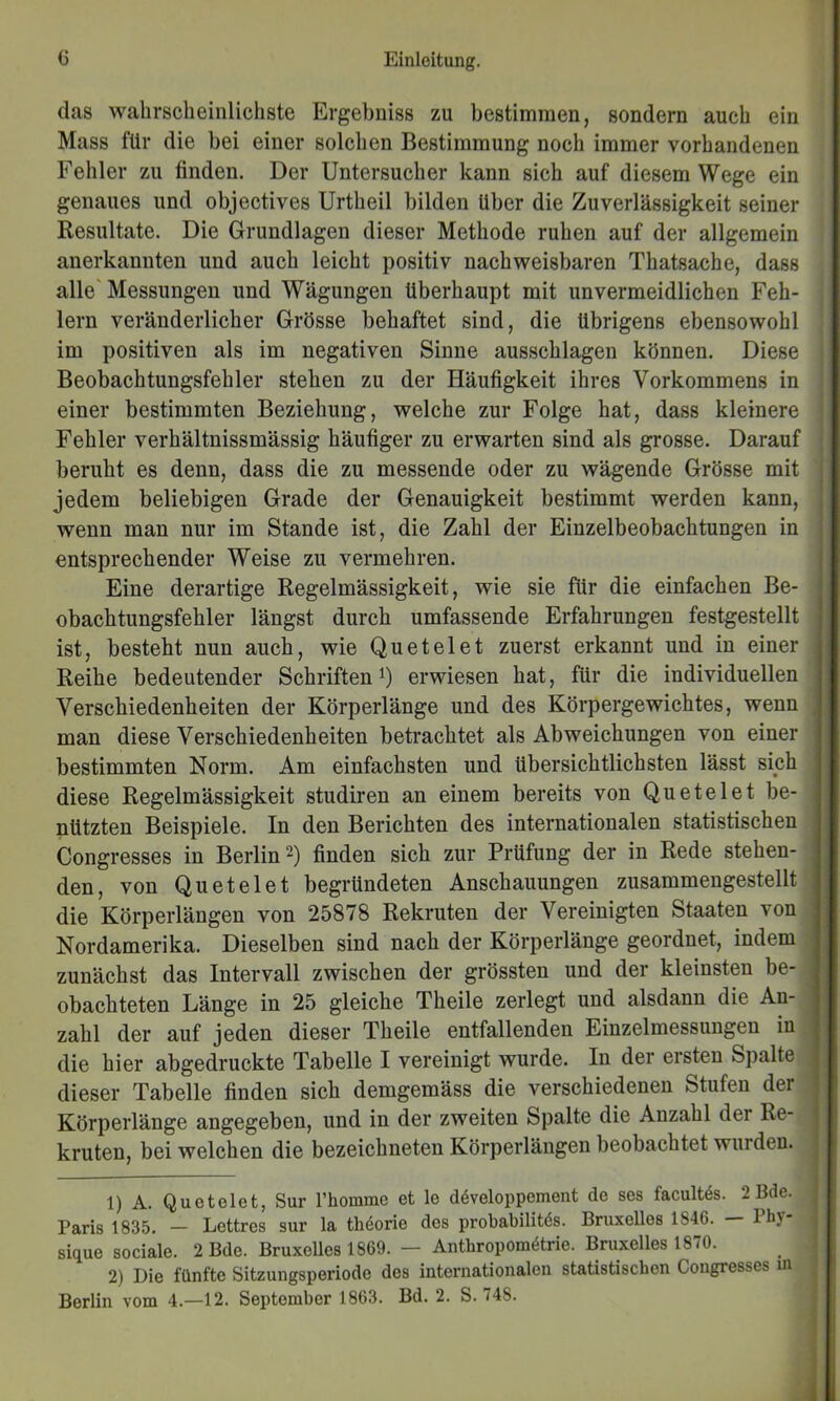 das wahrscheinlichste Ergebniss zu bestimmen, sondern auch ein Mass für die bei einer solchen Bestimmung noch immer vorhandenen Fehler zu finden. Der Untersucher kann sich auf diesem Wege ein genaues und objectives Urtheil bilden Uber die Zuverlässigkeit seiner Resultate. Die Grundlagen dieser Methode ruhen auf der allgemein anerkannten und auch leicht positiv nachweisbaren Thatsache, dass alle' Messungen und Wägungen überhaupt mit unvermeidlichen Feh- lern veränderlicher Grösse behaftet sind, die übrigens ebensowohl im positiven als im negativen Sinne ausschlagen können. Diese Beobachtungsfehler stehen zu der Häufigkeit ihres Vorkommens in ■ einer bestimmten Beziehung, welche zur Folge hat, dass kleinere | Fehler verhältnissmässig häufiger zu erwarten sind als grosse. Darauf \ beruht es denn, dass die zu messende oder zu wägende Grösse mit jedem beliebigen Grade der Genauigkeit bestimmt werden kann, wenn man nur im Stande ist, die Zahl der Einzelbeobachtungen in entsprechender Weise zu vermehren. Eine derartige Regelmässigkeit, wie sie für die einfachen Be- obachtungsfehler längst durch umfassende Erfahrungen festgestellt ist, besteht nun auch, wie Qu et eiet zuerst erkannt und in einer Reihe bedeutender Schriften i) erwiesen hat, für die individuellen Verschiedenheiten der Körperlänge und des Körpergewichtes, wenn man diese Verschiedenheiten betrachtet als Abweichungen von einer bestimmten Norm. Am einfachsten und übersichtlichsten lässt sich diese Regelmässigkeit studiren an einem bereits von Quetelet be- nützten Beispiele. In den Berichten des internationalen statistischen Congresses in Berlin finden sich zur Prüfung der in Rede stehen- den, von Quetelet begründeten Anschauungen zusammengestellt die Körperlängen von 25878 Rekruten der Vereinigten Staaten von Nordamerika. Dieselben sind nach der Körperlänge geordnet, indem zunächst das Intervall zwischen der grössten und der kleinsten be- obachteten Länge in 25 gleiche Theile zerlegt und alsdann die An- zahl der auf jeden dieser Theile entfallenden Einzelmessungen in die hier abgedruckte Tabelle I vereinigt wurde. In der ersten Spalte dieser Tabelle finden sich demgemäss die verschiedenen Stufen der Körperlänge angegeben, und in der zweiten Spalte die Anzahl der Re- kruten, bei welchen die bezeichneten Körperlängen beobachtet wurden. 1) A. Quetelet, Sur l’homme et le döveloppement de ses facultds. 2 Bde. Paris 1835. — Lettres sur la thdorie des probabilitds. Bruxelles 1846. Ihy sique sociale. 2 Bde. Bruxelles 1869. — Anthropomötrie. Bruxelles 1870. 2) Die fünfte Sitzungsperiode des internationalen statistischen Congresses m