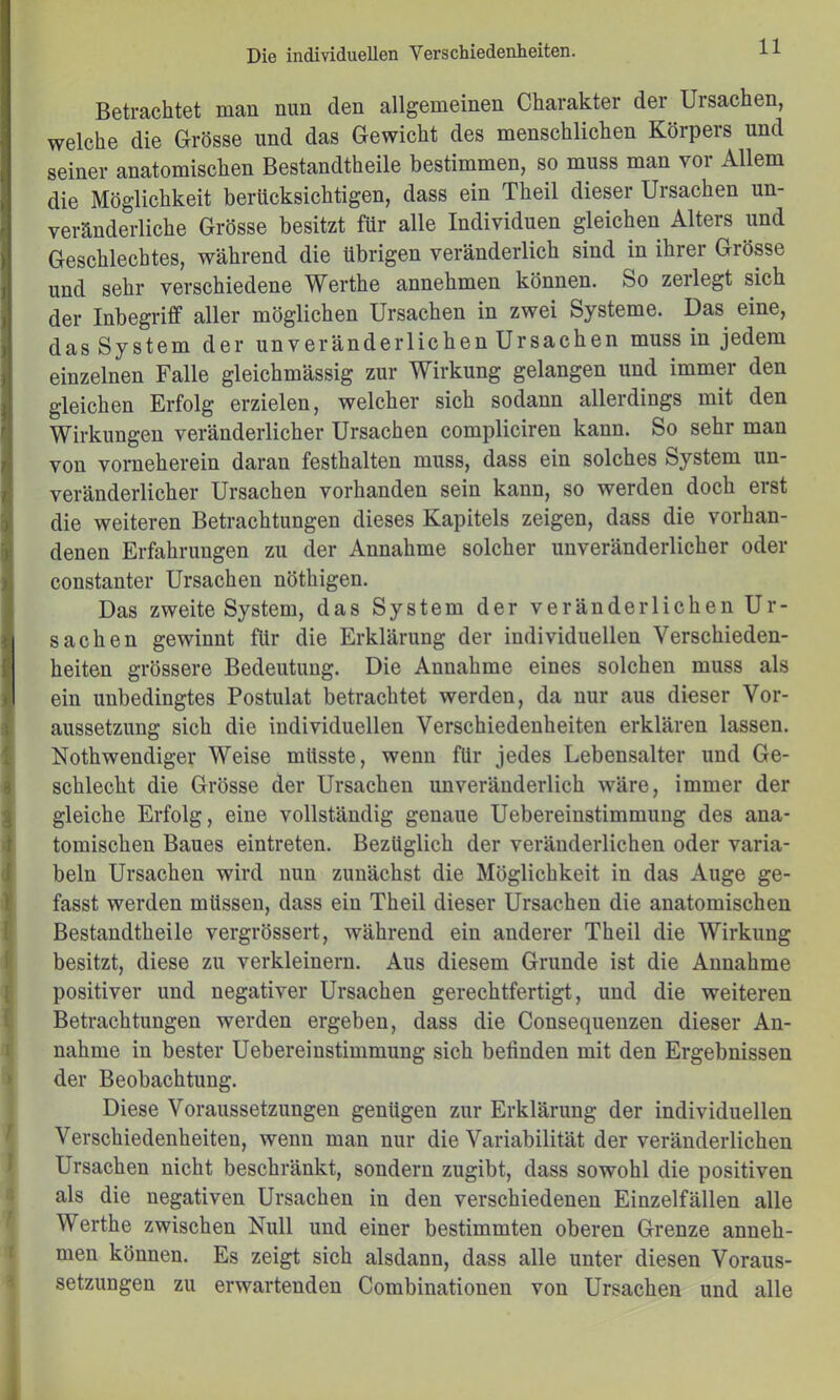 Betrachtet man nun den allgemeinen Charakter der Ursachen, welche die Grösse und das Gewicht des menschlichen Körpers und seiner anatomischen Bestandtheile bestimmen, so muss man vor Allem die Möglichkeit berücksichtigen, dass ein Theil dieser Ursachen un- veränderliche Grösse besitzt für alle Individuen gleichen Alters und Geschlechtes, während die übrigen veränderlich sind in ihrer Grösse und sehr verschiedene Werthe annehmen können. So zerlegt sich der Inbegriff aller möglichen Ursachen in zwei Systeme. Das eine, das System der unveränderlichen Ursachen muss in jedem einzelnen Falle gleichmässig zur Wirkung gelangen und immer den gleichen Erfolg erzielen, welcher sich sodann allerdings mit den Wirkungen veränderlicher Ursachen compliciren kann. So sehr man von vorneherein daran festhalten muss, dass ein solches System un- veränderlicher Ursachen vorhanden sein kann, so werden doch erst die weiteren Betrachtungen dieses Kapitels zeigen, dass die vorhan- denen Erfahrungen zu der Annahme solcher unveränderlicher oder constanter Ursachen nöthigen. Das zweite System, das System der veränderlichen Ur- sachen gewinnt für die Erklärung der individuellen Verschieden- heiten grössere Bedeutung. Die Annahme eines solchen muss als ein unbedingtes Postulat betrachtet werden, da nur aus dieser Vor- aussetzung sich die individuellen Verschiedenheiten erklären lassen. Nothwendiger Weise müsste, wenn für jedes Lebensalter und Ge- schlecht die Grösse der Ursachen unveränderlich wäre, immer der gleiche Erfolg, eine vollständig genaue Uebereinstimmung des ana- tomischen Baues eintreten. Bezüglich der veränderlichen oder varia- beln Ursachen wird nun zunächst die Möglichkeit in das Auge ge- fasst werden müssen, dass ein Theil dieser Ursachen die anatomischen Bestandtheile vergrössert, während ein anderer Theil die Wirkung besitzt, diese zu verkleinern. Aus diesem Grunde ist die Annahme positiver und negativer Ursachen gerechtfertigt, und die weiteren Betrachtungen werden ergeben, dass die Consequenzen dieser An- I: nähme in bester Uebereinstimmung sich befinden mit den Ergebnissen » der Beobachtung. Diese Voraussetzungen genügen zur Erklärung der individuellen f Verschiedenheiten, wenn man nur die Variabilität der veränderlichen J Ursachen nicht beschränkt, sondern zugibt, dass sowohl die positiven 5 als die negativen Ursachen in den verschiedenen Einzelfällen alle f Werthe zwischen Null und einer bestimmten oberen Grenze anneh- t men können. Es zeigt sich alsdann, dass alle unter diesen Voraus- i Setzungen zu erwartenden Combinationen von Ursachen und alle 1