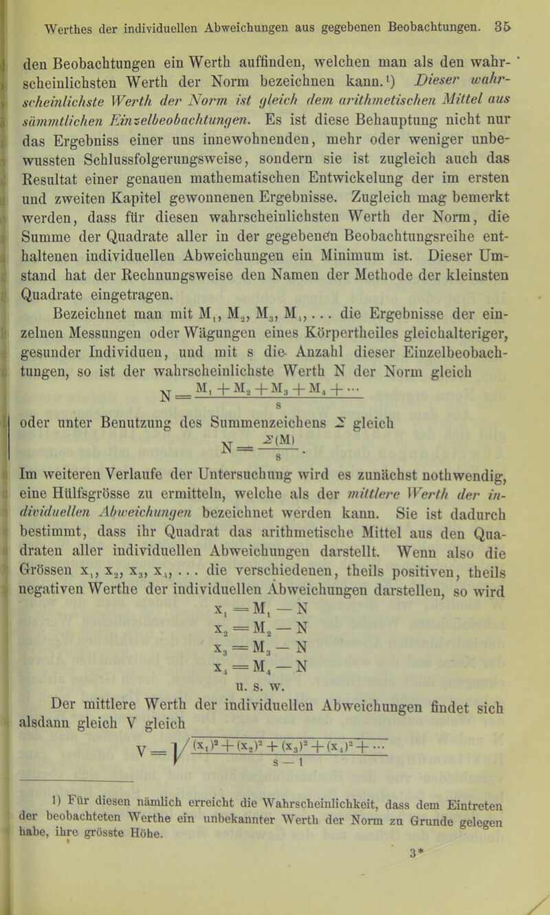 den Beobachtungen ein Werth auffinden, welchen man als den wahr- ' 1 scheinlichsten Werth der Norm bezeichnen kann.‘) Diese?' wahr- I sckeinlichste Werth der Norm ist (jleich dem ai'ithmetischen Mittel aus i sämmtlichen Einzelbeobachtungen. Es ist diese Behauptung nicht nur }| das Ergebniss einer uns innewohnenden, mehr oder weniger imbe- ^ wussten Schlussfolgerungsweise, sondern sie ist zugleich auch das >1 Resultat einer genauen mathematischen Entwickelung der im ersten a und zweiten Kapitel gewonnenen Ergebnisse. Zugleich mag bemerkt iT werden, dass für diesen wahrscheinlichsten Werth der Norm, die f Summe der Quadrate aller in der gegebenen Beobachtungsreihe ent- ß haltenen individuellen Abweichungen ein Minimum ist. Dieser Um- i! stand hat der Rechnungsweise den Namen der Methode der kleinsten il Quadrate eingetragen. Bezeichnet man mit M,, M.^, Mg, M,,... die Ergebnisse der ein- 1; zelnen Messungen oder Wägungen eines Körpertheiles gleichalteriger, ' gesunder Individuen, und mit s die- Anzahl dieser Einzelbeobach- I) tungen, so ist der wahrscheinlichste Werth N der Norm gleich ^1 + ^^2 + ^^3 + ^^4 H s ^ oder unter Benutzung des Summenzeichens .3 gleich N = ^. S (i Im weiteren Verlaufe der Untersuchung wird es zunächst nothwendig, ü eine Hlilfsgrösse zu ermitteln, welche als der ??iiltlei'e Werth der in- •1 dividuellen Abu'eichimge7i bezeichnet werden kann. Sie ist dadurch bestimmt, dass ihr Quadrat das arithmetische Mittel aus den Qua- draten aller individuellen Abweichungen darstellt. Wenn also die Grössen x,, x^, X3, x,„ ... die verschiedenen, theils positiven, theils I negativen Werthe der individuellen Abweichungen darstellen, so wird X, =M, — N X, = Mj — N x„ = M, — N x, = M,-N u. s. w. Der mittlere Werth der individuellen Abweichungen findet sich alsdann gleich V gleich -V (X,P-HxJ^ + (X3)^ + (X,)-^-|- s — t 1) Für diesen nämlich erreicht die Wahrscheinlichkeit, dass dem Eintreten der beobachteten Werthe ein unbekannter Werth der Norm zu Grunde gelegen habe, ihre grösste Höhe. 3*