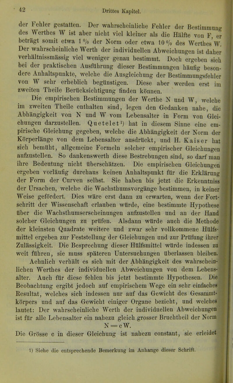 Drittes Kai)itel. der Fehler gestatten. Der wahrscheinliche Fehler der Bestimmung des Werthes W ist aber nicht viel kleiner als die Hälfte von F, er beträgt somit etwa 1 o/o der Norm oder etwa IQo/o des Werthes*W. Der wahrscheinliche Werth der individuellen Abweichungen ist daher verhältnissmässig viel weniger genau bestimmt. Doch ergeben sich bei der praktischen Ausführung dieser Bestimmungen häufig beson- dere Anhaltspunkte, welche die Ausgleichung der Bestimmungsfehler von W sehr erheblich begünstigen. Diese aber werden erst im zweiten Theile Berücksichtigung finden können. Die empirischen Bestimmungen der Werthe N und W, welche im zweiten Theile enthalten sind, legen den Gedanken nahe, die Abhängigkeit von N und W vom Lebensalter in Form von Glei- chungen darzustellen. Queteleti) hat in diesem Sinne eine em- pirische Gleichung gegeben, welche die Abhängigkeit der Norm der Körperlänge von dem Lebensalter ausdrückt, und H. Kaiser hat sich bemüht, allgemeine Formeln solcher empirischer Gleichungen aufzustellen. So dankenswerth diese Bestrebungen sind, so darf man ihre Bedeutung nicht überschätzen. Die empirischen Gleichungen ergeben vorläufig durchaus keinen Anhaltspunkt für die Erklärung der Form der Curven selbst. Sie haben bis jetzt die Erkenntniss der Ursachen, welche die Wachsthums Vorgänge bestimmen, in keiner Weise gefördert. Dies wäre erst dann zu erwarten, wenn der Fort- schritt der Wissenschaft erlauben würde, eine bestimmte Hypothese über die Wachsthumserscheinungen aufzustellen und an der Hand solcher Gleichungen zu prüfen. Alsdann würde auch die Methode der kleinsten Quadrate weitere und zwar sehr vollkommene Hülfe- mittel ergeben zur Feststellung der Gleichungen und zur Prüfung ihrer Zulässigkeit. Die Besprechung dieser Hülfsmittel würde indessen zu weit führen, sie muss späteren Untersuchungen überlassen bleiben. Aehnlich verhält es sich mit der Abhängigkeit des wahrschein- lichen Werthes der individuellen Abweichungen von dem Lebens- alter. Auch für diese fehlen bis jetzt bestimmte Hypothesen. Die Beobachtung ergibt jedoch auf empirischem Wege ein sehr einfaches Resultat, welches sich indessen nur auf das Gewicht des Gesammt- körpers und auf das Gewicht einiger Organe bezieht, und welches lautet: Der wahrscheinliche Werth der individuellen Abweichungen ist für alle Lebensalter ein nahezu gleich grosser Bruchtheil der Norm N = cW. Die Grösse c in dieser Gleichung ist nahezu constant, sie erleidet 1) Siehe die entsprechende Bemerkung im Anhänge dieser Schrift.