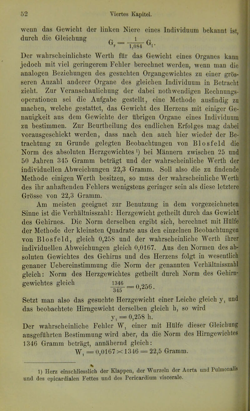 weun das Gewicht der durch die Gleichung linken Niere 1 G. = eines Individuum bekannt ist, G,. 1,084 Der wahrscheinlichste Werth für das Gewicht eines Organes kann jedoch mit viel geringerem Fehler berechnet werden, wenn man die analogen Beziehungen des gesuchten Organgewichtes zu einer grös- seren Anzahl anderer Organe des gleichen Individuum in Betracht zieht. Zur Veranschaulichung der dabei nothwendigen Rechnungs- operationen sei die Aufgabe gestellt, eine Methode ausfindig zu machen, welche gestattet, das Gewicht des Herzens mit einiger Ge- nauigkeit aus dem Gewichte der übrigen Organe eines Individuum zu bestimmen. Zur Beurtheilung des endlichen Erfolges mag dabei vorausgeschickt werden, dass nach den auch hier wiede^ der Be- trachtung zu Grunde gelegten Beobachtungen von Blosfeld die Norm des absoluten Herzgewichtes bei Männern zwischen 25 und 50 Jahren 345 Gramm beträgt und der wahrscheinliche Werth der individuellen Abweichungen 22,3 Gramm. Soll also die zu findende Metkode einigen Werth besitzen, so muss der wahrscheinliche Werth des ihr anhaftenden Fehlers wenigstens geringer sein als diese letztere Grösse von 22,3 Gramm. Am meisten geeignet zur Benutzung in dem vorgezeichneten!' Sinne ist die Verhältnisszahl: Herzgewicht getheilt durch das Gewicht des Gehirnes. Die Norm derselben ergibt sich, berechnet mit Hülfe der Methode der kleinsten Quadrate aus den einzelnen Beobachtungen von Blosfeld, gleich 0,258 und der wahrscheinliche Werth ihrer individuellen Abweichungen gleich 0,0167. Aus den Normen des ab- soluten Gewichtes des Gehirns und des Herzens folgt in wesentlich genauer Uebereinstimmung die Norm der genannten Verhältnisszahl gleick: Norm des Herzgewichtes getheilt durch Norm des Gehirn- gewichtes gleich 1346 345 = 0,256. Setzt man also das gesuchte Herzgewicht einer Leiche gleich y, und das beobachtete Hirngewicht derselben gleich h, so wird y, = 0,258 h. Der wahrscheinliche Fehler W, einer mit Hülfe dieser Gleichung ausgeführten Bestimmung wird aber, da die Norm des Hirngewichtes 1346 Gramm beträgt, annähernd gleich: W, =0,0167x 1346 = 22,5 Gramm. 1) Herz einschliessüch der Klappen, der Wurzeln der Aorta und Pulmonalis und des epicardialen Fettes und des Pericardium viscerale.