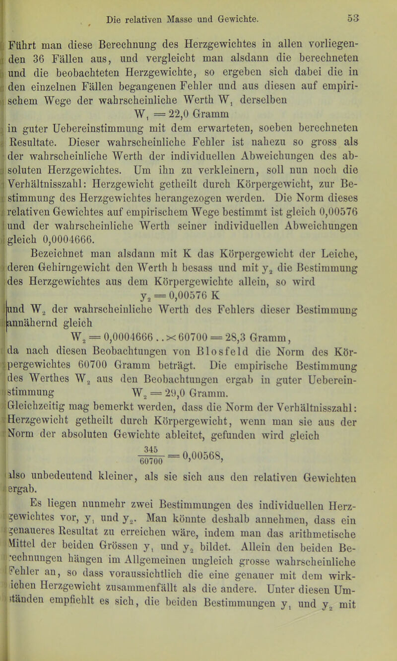 Führt man diese Berechnung des Herzgewichtes in allen vorliegen- den 36 Fällen aus, und vergleicht man alsdann die berechneten und die beobachteten Herzgewichte, so ergeben sich dabei die in 0 den einzelnen Fällen begangenen Fehler und aus diesen auf empiri- ^ schem Wege der wahrscheinliche Werth W, derselben ; W, = 22,0 Gramm 1 in guter Uebereinstimmung mit dem erwarteten, soeben berechneten S Kesultate. Dieser wahrscheinliche Fehler ist nahezu so gross als • der wahrscheinliche Werth der individuellen Abweichungen des ab- ij soluten Herzgewichtes. Um ihn zu verkleinern, soll nun noch die 1 Verhältnisszahl: Herzgewicht getheilt durch Körpergewicht, zur Be- ^ Stimmung des Herzgewichtes herangezogen werden. Die Norm dieses I relativen Gewichtes auf empirischem Wege bestimmt ist gleich 0,00576 jund der wahrscheinliche Werth seiner individuellen Abweichungen ►(gleich 0,0004666. Bezeichnet man alsdann mit K das Körpergewicht der Leiche, ) deren Gehirngewicht den Werth h besass und mit die Bestimmung ;des Herzgewichtes aus dem Körpergewichte allein, so wird = 0,00576 K lund W.^ der wahrscheinliche Werth des Fehlers dieser Bestimmung ii annähernd gleich W, = 0,0004666 .. X 60700 = 28,3 Gramm, da nach diesen Beobachtungen von Biosfeld die Norm des Kör- ’jpergewichtes 60700 Gramm beträgt. Die empirische Bestimmung des Werthes W.^ aus den Beobachtungen ergab in guter Ueberein- ;| Stimmung W.^ = 29,0 Gramm. iGleichzeitig mag bemerkt werden, dass die Norm der Verhältnisszahl: ; Herzgewicht getheilt durch Körpergewicht, wenn man sie aus der Norm der absoluten Gewichte ableitet, gefunden wird gleich also unbedeutend kleiner, als sie sich aus den relativen Gewichten ‘ ergab. Es liegen nunmehr zwei Bestimmungen des individuellen Herz- Gewichtes vor, y, und y^. Man könnte deshalb annehmeu, dass ein Gcnuueres Resultat zu erreichen wäre, indem man das arithmetische Mittel der beiden Grössen y, und y^ bildet. Allein den beiden Be- echnungen hängen im Allgemeinen ungleich grosse wahrscheinliche Fehler an, so dass voraussichtlich die eine genauer mit dem wirk- j ichen Herzgewicht zusammenfällt als die andere. Unter diesen Um- ständen empfiehlt es sich, die beiden Bestimmungen y, und y^ mit