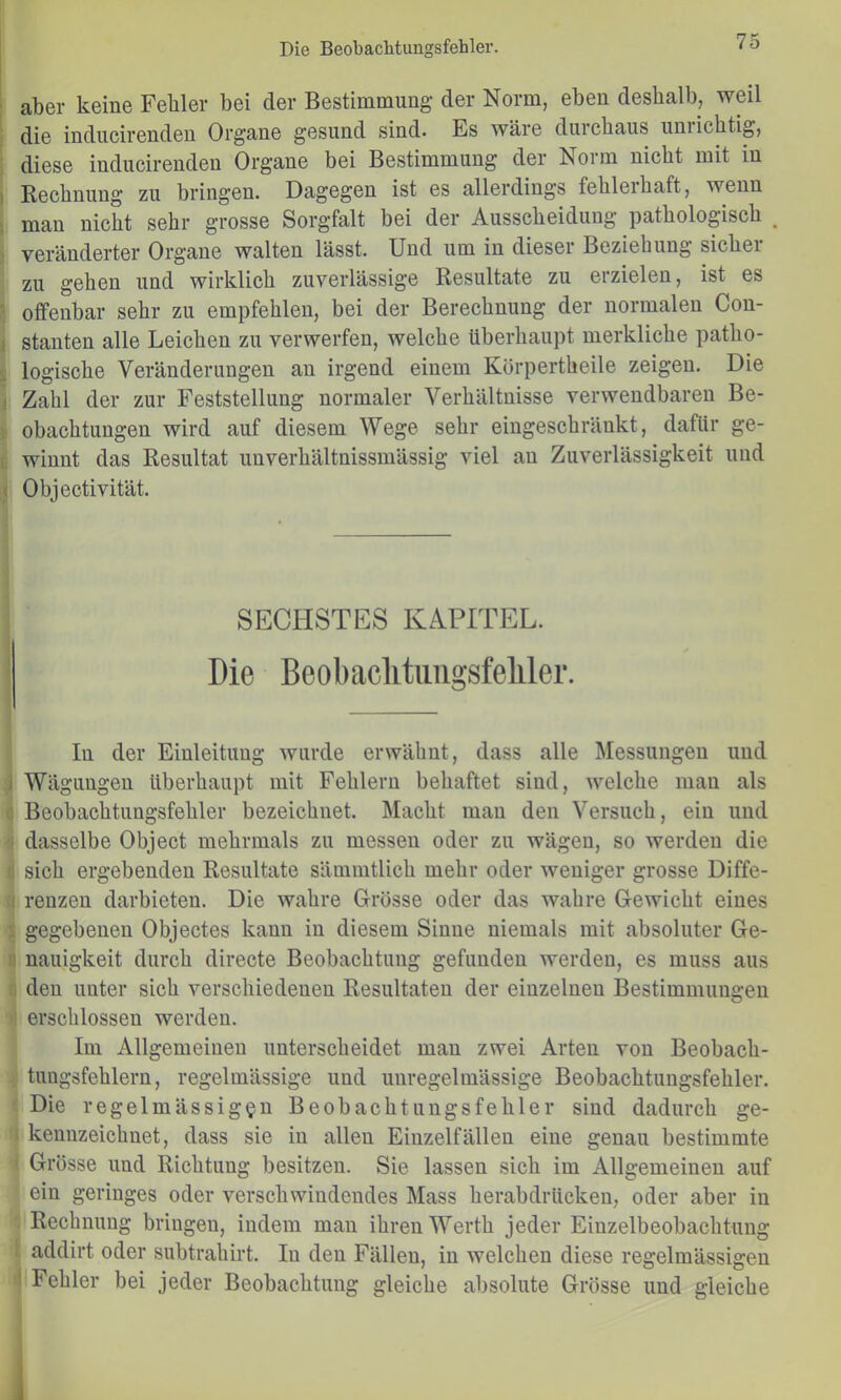 ; aber keine Fehler bei der Bestimmung der Norm, eben deshalb, weil die inducirenden Organe gesund sind- Es wäre durchaus uniichtig, : diese inducirenden Organe bei Bestimmung der Norm nicht mit in ) Rechnung zu bringen. Dagegen ist es allerdings fehleihaft, wenn i man nicht sehr grosse Sorgfalt bei der Ausscheidung pathologisch } veränderter Organe walten lässt. Und um in dieser Beziehung sicher zu gehen und wirklich zuverlässige Resultate zu erzielen, ist es ■ otfenbar sehr zu empfehlen, bei der Berechnung der normalen Con- ( stauten alle Leichen zu verwerfen, welche überhaupt merkliche patho- 0 logische Veränderungen an irgend einem Körpertheile zeigen. Die 1 Zahl der zur Feststellung normaler Verhältnisse verwendbaren Be- ; obachtungen wird auf diesem Wege sehr eingeschränkt, dafür ge- 1. winnt das Resultat unverhältnissmässig viel au Zuverlässigkeit und ( Objectivität. SECHSTES KAPITEL. Die Beobaclitiingsfeliler. In der Einleitung wurde erwähnt, dass alle Messungen und i Wägungen überhaupt mit Fehlern behaftet sind, welche man als 0 Beobachtungsfehler bezeichnet. Macht mau den Versuch, ein und 'i dasselbe Object mehrmals zu messen oder zu wägen, so werden die fl sich ergebenden Resultate sämmtlich mehr oder weniger grosse Diffe- ;i reuzen darbieten. Die wahre Grösse oder das wahre Gewicht eines 1 gegebenen Objectes kann in diesem Sinne niemals mit absoluter Ge- il nauigkeit durch directe Beobachtung gefunden werden, es muss aus ;i den unter sich verschiedenen Resultaten der einzelnen Bestimmungen : erschlossen werden. Im Allgemeinen unterscheidet mau zwei Arten von Beobach- tungsfehlern, regelmässige und unregelmässige Beobachtungsfehler. Die regelmässigen Beobachtungsfehler sind dadurch ge- ; kennzeichnet, dass sie in allen Eiuzelfällen eine genau bestimmte Grösse und Richtung besitzen. Sie lassen sich im Allgemeinen auf ein geringes oder verschwindendes Mass herabdrückeu, oder aber in Rechnung bringen, indem mau ihren Werth jeder Einzelbeobachtung : addirt oder subtrahirt. In den Fällen, in welchen diese regelmässigen i Fehler bei jeder Beobachtung gleiche absolute Grösse und gleiche 1