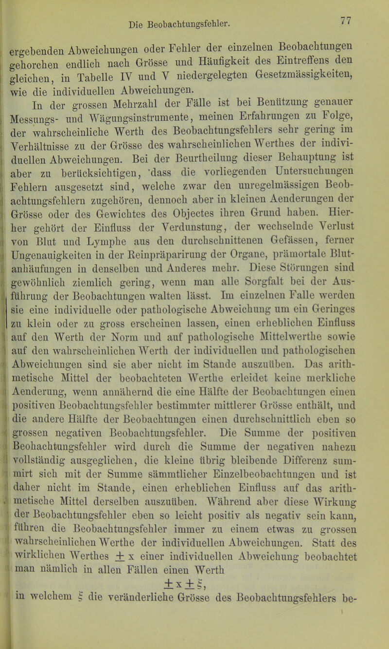 ergebenden Abweichungen oder Fehler der einzelnen Beobachtungen ■ gehorchen endlich nach Grösse und Häufigkeit des Eintreffens den 1 gleichen, in Tabelle IV und V niedergelegten Gesetzmässigkeiten, wie die individuellen Abweichungen. In der grossen Mehrzahl der Fälle ist bei Benützung genauer ) Messungs- und Wägungsinstrumente, meinen Erfahrungen zu Folge, ; der wahrscheinliche Werth des Beobachtungsfchlers sehi geling im ■. Verhältnisse zu der Grösse des wahrscheinlichen Werthes der indivi- ! duellen Abweichungen. Bei der Beurtheilung dieser Behauptung ist ) aber zu berücksichtigen, 'dass die vorliegenden Untersuchungen 1 Fehlern ausgesetzt sind, welche zwar den unregelmässigen Beob- i| achtungsfehlern zugehören, dennoch aber in kleinen Aenderungen der ( Grösse oder des Gewichtes des Objectes ihren Grund haben. Hier- i her gehört der Einfluss der Verdunstung, der wechselnde Verlust I von Blut und Lymphe aus den durchschnittenen Gefässen, ferner I Ungenauigkeiten in der Keinpräparirung der Organe, prämortale Blut- i anhäufungen in denselben und Anderes mehr. Diese Störungen sind gewöhnlich ziemlich gering, wenn man alle Sorgfalt bei der Aus- il führung der Beobachtungen walten lässt. Im einzelnen Falle werden { sie eine individuelle oder pathologische Abweichung um ein Geringes zu klein oder zu gross erscheinen lassen, einen erheblichen Einfluss \ auf den Werth der Norm und auf pathologische Mittelwerthe sowie 1 auf den wahrscheinlichen Werth der individuellen und pathologischen Abweichungen sind sie aber nicht im Stande auszuüben. Das arith- I metische Mittel der beobachteten Werthe erleidet keine merkliche : Aenderung, wenn annähernd die eine Hälfte der Beobachtungen einen : positiven Beobachtungsfehler bestimmter mittlerer Grösse enthält, und ; die andere Hälfte der Beobachtungen einen durchschnittlich eben so ' grossen negativen Beobachtungsfehler. Die Summe der positiven ' Beohachtungsfehler wird durch die Summe der negativen nahezu i vollständig ausgeglichen, die kleine übrig bleibende Differenz sum- mirt sich mit der Summe sämmtlicher Einzelbeobachtuugen und ist ! daher nicht im Stande, einen erheblichen Einfluss auf das arith- . metische Mittel derselben auszuüben. AVährend aber diese Wirkung der Beobachtungsfehler eben so leicht positiv als negativ sein kann, führen die Beobachtungsfehler immer zu einem etwas zu grossen wahrscheinlichen Werthe der individuellen Abweichungen. Statt des wirklichen Werthes + x einer individuellen Abweichung beobachtet man nämlich in allen Fällen einen Werth ix + K, in welchem ^ die veränderliche Grösse des Beobachtungsfehlers be-