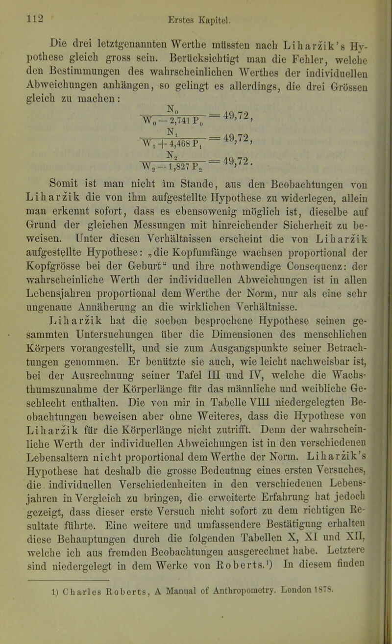 Die drei letztgenannten Wertbe müssten nach Liharzik’s Hy- pothese gleich gross sein. Berücksichtigt man die Fehler, welche den Bestimmungen des wahrscheinlichen Werthes der individuellen Abweichungen anhängen, so gelingt es allerdings, die drei Grossen gleich zu machen: N 11° = 4Q 79 Wo —2,741 Po — ili = 4Q 79 W, +4,468 P, — 4Q 79 Wo- 1,827 Pa Somit ist man nicht im Stande, aus den Beobachtungen von Liharzik die von ihm aufgestellte Hypothese zuwiderlegen, allein man erkennt sofort, dass es ebensowenig möglich ist, dieselbe auf Grund der gleichen Messungen mit hinreichender Sicherheit zu be- weisen. Unter diesen Verhältnissen erscheint die von Liharzik aufgestßllte Hypothese: „ die Kopfumfänge wachsen proportional der Kopfgrösse bei der Geburt“ und ihre nothwendige Consequenz: der wahrscheinliche Werth der individuellen Abweichungen ist in allen Lebensjahren proportional dem Werthe der Norm, nur als eine sehr ungenaue Annäherung an die wirklichen Verhältnisse. Liharzik hat die soeben besprochene Hypothese seinen ge- sammten Untersuchungen über die Dimensionen des menschlichen Körpers vorangestellt, und sie zum Ausgangspunkte seiner Betrach- tungen genommen. Er benützte sie auch, wie leicht nachweisbar ist, bei der Ausrechnung seiner Tafel III und IV, welche die Wachs- thumszunahme der Körperlänge für das männliche und weibliche Ge- schlecht enthalten. Die von mir in Tabelle VIII niedergelegten Be- obachtungen beweisen aber ohne Weiteres, dass die Hypothese von Liharzik für die Körperlänge nicht zutrifft. Denn der wahrschein- liche Werth der individuellen Abweichungen ist in den verschiedenen Lebensaltern nicht proportional dem Werthe der Norm. LiharHk’s Hypothese hat deshalb die grosse Bedeutung eines ersten Versuches, die individuellen Verschiedenheiten in den verschiedenen Lebens- jahren in Vergleich zu bringen, die erweiterte Erfahrung hat jedoch gezeigt, dass dieser erste Versuch nicht sofort zu dem richtigen Re- sultate führte. Eine weitere und umfassendere Bestätigung erhalten diese Behauptungen durch die folgenden Tabellen X, XI und XII, welche ich aus fremden Beobachtungen ausgerechnet habe. Letztere sind niedergelegt in dem Werke von Roberts.') In diesem finden I 1 I 1) Charles Roberts, A Manual of Antbropouietry. London 1878.