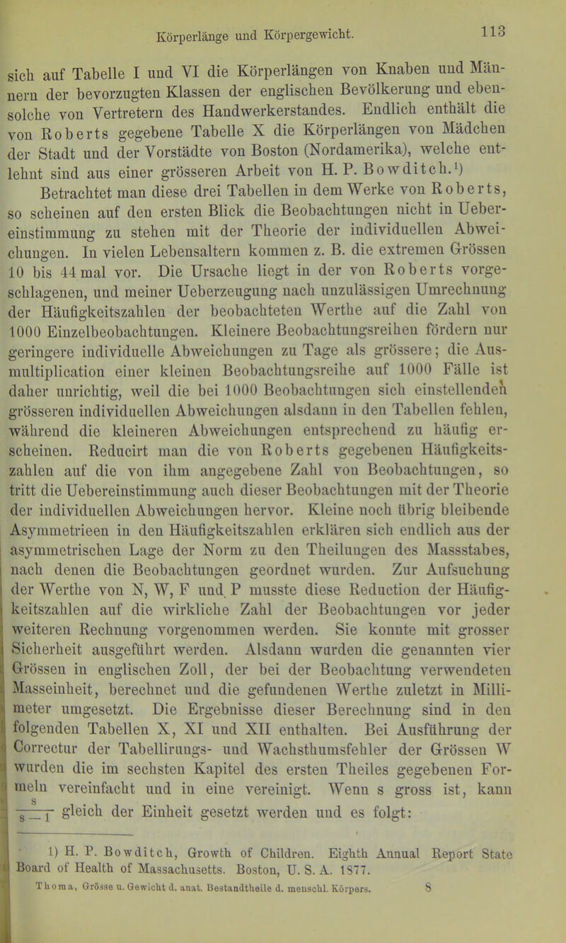 sich auf Tabelle I und VI die Körperlängen von Knaben und Män- nern der bevorzugten Klassen der englischen Bevölkerung und eben- solche von Vertretern des Handwerkerstandes. Endlich enthält die von Roberts gegebene Tabelle X die Körperlängen von Mädchen der Stadt und der Vorstädte von Boston (Nordamerika), welche ent- lehnt sind aus einer grösseren Arbeit von H. P. Bowditch.i) Betrachtet man diese drei Tabellen in dem Werke von Roberts, so scheinen auf den ersten Blick die Beobachtungen nicht in Ueber- einstimmung zu stehen mit der Theorie der individuellen Abwei- chungen. In vielen Lebensaltern kommen z. B. die extremen Grössen 10 bis 44 mal vor. Die Ursache liegt in der von Roberts vorge- schlagenen, und meiner Ueberzeugung nach unzulässigen Umrechnung der Häufigkeitszahlen der beobachteten Werthe auf die Zahl von 1000 Einzelbeobachtungen. Kleinere Beobachtungsreihen fördern nur geringere individuelle Abweichungen zu Tage als grössere; die Aus- multiplication einer kleinen Beobachtungsreihe auf 1000 Fälle ist daher unrichtig, weil die bei 1000 Beobachtungen sich einstellendeK grösseren individuellen Abweichungen alsdann in den Tabellen fehlen, während die kleineren Abweichungen entsprechend zu häufig er- scheinen. Reducirt man die von Roberts gegebenen Häufigkeits- zahlen auf die von ihm angegebene Zahl von Beobachtungen, so tritt die Uebereinstimmung auch dieser Beobachtungen mit der Theorie der individuellen Abweichungen hervor. Kleine noch übrig bleibende Asymmetrieen in den Häufigkeitszahlen erklären sich endlich aus der asymmetrischen Lage der Norm zu den Theilungen des Massstabes, nach denen die Beobachtungen geordnet wurden. Zur Aufsuchung der Werthe von N, W, F und P musste diese Reduction der Häufig- keitszahlen auf die wirkliche Zahl der Beobachtungen vor jeder weiteren Rechnung vorgenommen werden. Sie konnte mit grosser »Sicherheit ausgeflihrt werden. Alsdann wurden die genannten vier Grössen in englischen Zoll, der bei der Beobachtung verwendeten Masseinheit, berechnet und die gefundenen Werthe zuletzt in Milli- imeter umgesetzt. Die Ergebnisse dieser Berechnung sind in den folgenden Tabellen X, XI und XII enthalten. Bei Ausführung der Correctur der Tabellirungs- und Wachsthumsfehler der Grössen W wurden die im sechsten Kapitel des ersten Theiles gegebenen For- ^ mein vereinfacht und in eine vereinigt. Wenn s gross ist, kann f gleich der Einheit gesetzt werden und es folgt: 1) H. P. Bowditch, Growth of Children. Eigüth Anaual Report State Board of Health of Massachusetts. Bostou, U. S. A. 1877. 1 horaa, Grösse u. Gewicht tl. anat. Uestaadtheile d. meuschl. Körpers. s