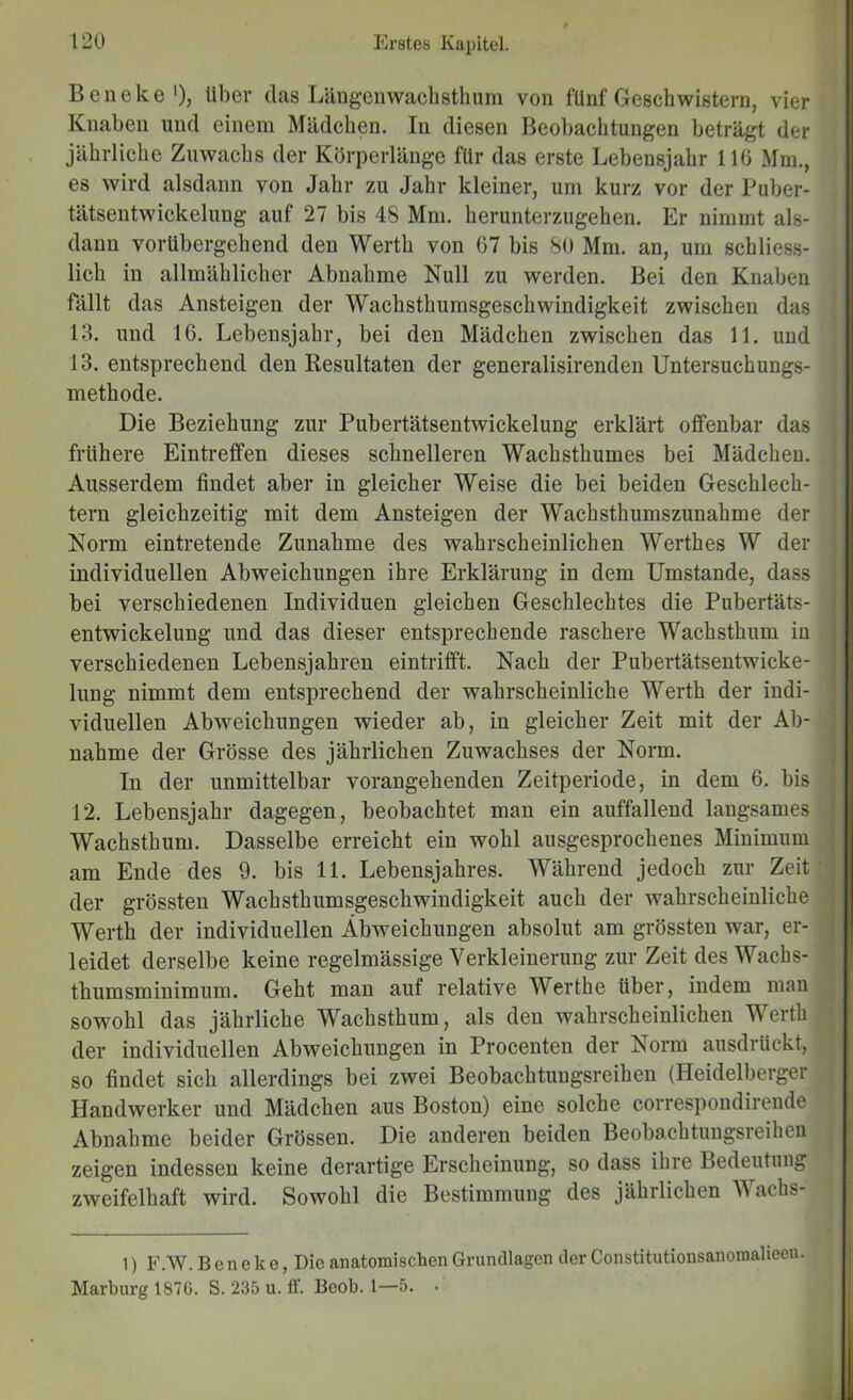 Beneke'), über das Längenwachstlium von fünf Geschwistern, vier Knaben und einem Mädchen. In diesen Beobachtungen beträgt der jährliche Zuwachs der Körperlänge für das erste Lebensjahr 116 Mm., es wird alsdann von Jahr zu Jahr kleiner, um kurz vor der Puber- tätsentwickelung auf 27 bis 48 Mm. herunterzugehen. Er nimmt als- dann vorübergehend den Werth von 67 bis 80 Mm. an, um schliess- lich in allmählicher Abnahme Null zu werden. Bei den Knaben fällt das Ansteigen der Wachsthumsgeschwindigkeit zwischen das 13. und 16. Lebensjahr, bei den Mädchen zwischen das 11. und 13. entsprechend den Resultaten der generalisirenden Untersuchungs- methode. Die Beziehung zur Pubertätsentwickelung erklärt offenbar das frühere Eintreffen dieses schnelleren Wachsthumes bei Mädchen. ‘ Ausserdem findet aber in gleicher Weise die bei beiden Geschlech- tern gleichzeitig mit dem Ansteigen der Wachsthumszunahme der | Norm eintretende Zunahme des wahrscheinlichen Werthes W der | individuellen Abweichungen ihre Erklärung in dem Umstande, dass bei verschiedenen Individuen gleichen Geschlechtes die Pubertäts- entwickelung und das dieser entsprechende raschere Wachsthum in verschiedenen Lebensjahren eintrifft. Nach der Pubertätsentwicke- lung nimmt dem entsprechend der wahrscheinliche Werth der indi- viduellen Abweichungen wieder ab, in gleicher Zeit mit der Ab- nahme der Grösse des jährlichen Zuwachses der Norm. In der unmittelbar vorangehenden Zeitperiode, in dem 6. bis 12. Lebensjahr dagegen, beobachtet mau ein auffallend langsames Wachsthum. Dasselbe erreicht ein wohl ausgesprochenes Minimum am Ende des 9. bis 11. Lebensjahres. Während jedoch zur Zeit' der grössten Wachsthumsgeschwindigkeit auch der wahrscheinliche ^ Werth der individuellen Abweichungen absolut am grössten war, er- i leidet derselbe keine regelmässige Verkleinerung zur Zeit des Wachs- tbumsminimum. Gebt man auf relative Werthe über, indem man sowohl das jährliche Waebstbum, als den wabrscbeinlichen Werth J der individuellen Abweichungen in Procenten der Norm ausdrückt, so findet sich allerdings bei zwei Beobaebtungsreiben (Heidelberger Handwerker und Mädchen aus Boston) eine solche correspondireude Abnahme beider Grössen. Die anderen beiden Beobachtuugsreiheii zeigen indessen keine derartige Erscheinung, so dass ihre Bedeutung zweifelhaft wird. Sowohl die Bestimmung des jährlichen Wachs- 1) F.W. Beneke, Die anatomischen Grundlagen der Constitutionsanomaliecn. Marburg 187G. S. 235 u. ff. Beob. 1—5. •