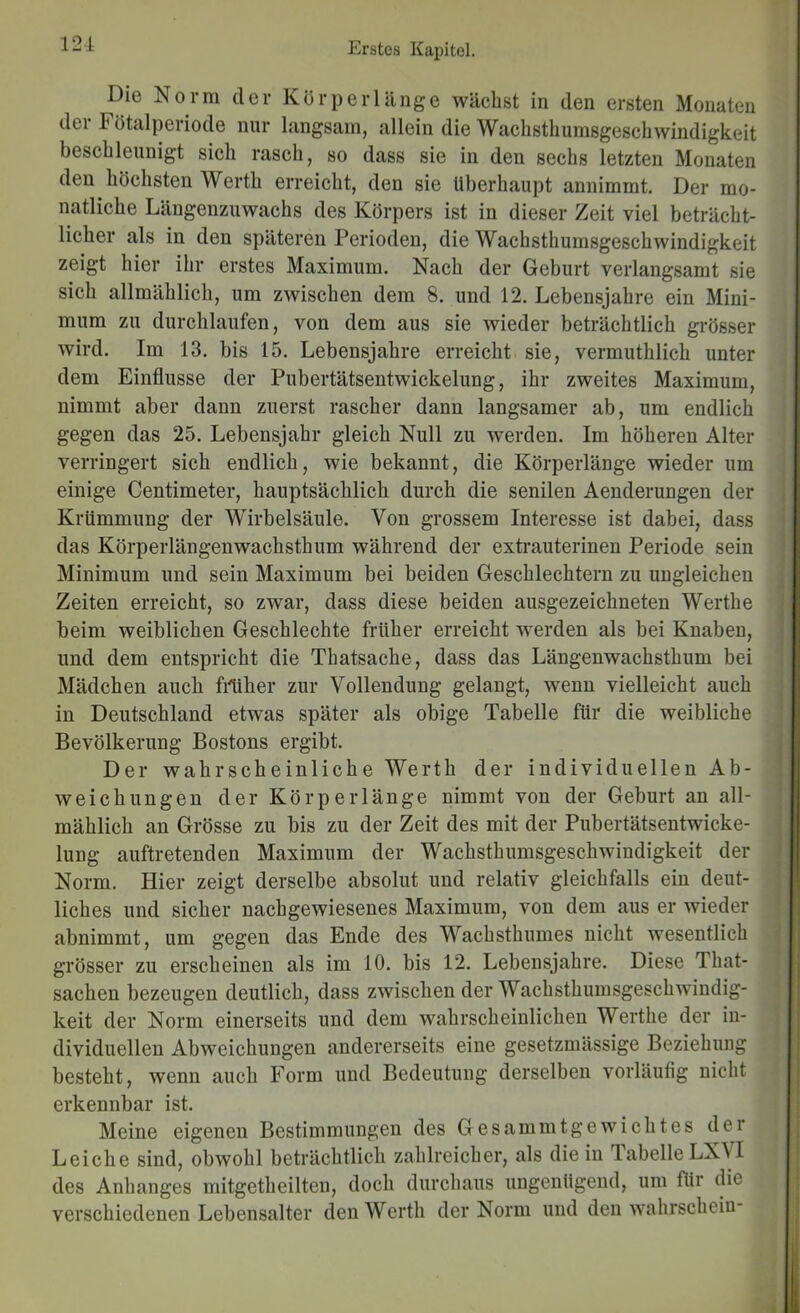 Die Norm der Kör perl äuge wächst in den ersten Monaten der Fötalperiode nur langsam, allein die Wachsthumsgeschwindigkeit beschleunigt sich rasch, so dass sie in den sechs letzten Monaten den höchsten Werth erreicht, den sie überhaupt annimmt. Der mo- natliche Längenzuwachs des Körpers ist in dieser Zeit viel beträcht- licher als in den späteren Perioden, die Wachsthumsgeschwindigkeit zeigt hier ihr erstes Maximum. Nach der Geburt verlangsamt sie sich allmählich, um zwischen dem 8. und 12. Lebensjahre ein Mini- mum zu durchlaufen, von dem aus sie wieder beträchtlich grösser wird. Im 13. bis 15. Lebensjahre erreicht sie, vermuthlich unter dem Einflüsse der Pubertätsentwickelung, ihr zweites Maximum, nimmt aber dann zuerst rascher dann langsamer ab, um endlich gegen das 25. Lebensjahr gleich Null zu werden. Im höheren Alter verringert sich endlich, wie bekannt, die Körperlänge wieder um einige Centimeter, hauptsächlich durch die senilen Aenderungen der Krümmung der Wirbelsäule. Von grossem Interesse ist dabei, dass das Körperlängenwachsthum während der extrauterinen Periode sein Minimum und sein Maximum bei beiden Geschlechtern zu ungleichen Zeiten erreicht, so zwar, dass diese beiden ausgezeichneten Werthe beim weiblichen Geschlechte früher erreicht werden als bei Knaben, und dem entspricht die Thatsache, dass das Längenwachsthum bei Mädchen auch filiher zur Vollendung gelangt, wenn vielleicht auch in Deutschland etwas später als obige Tabelle für die weibliche Bevölkerung Bostons ergibt. Der wahrscheinliche Werth der individuellen Ab- weichungen der KörpeiTänge nimmt von der Geburt an all- mählich an Grösse zu bis zu der Zeit des mit der Pubertätsentwicke- lung auftretenden Maximum der Wachsthumsgeschwindigkeit der Norm. Hier zeigt derselbe absolut und relativ gleichfalls ein deut- liches und sicher nach gewiesenes Maximum, von dem aus er wieder abnimmt, um gegen das Ende des Wachsthumes nicht wesentlich grösser zu erscheinen als im 10. bis 12. Lebensjahre. Diese That- sachen bezeugen deutlich, dass zwischen der Wachsthumsgeschwiudig- keit der Norm einerseits und dem wahrscheinlichen Werthe der in- dividuellen Abweichungen andererseits eine gesetzmässige Beziehung besteht, wenn auch Form und Bedeutung derselben vorläufig nicht erkennbar ist. Meine eigenen Bestimmungen des Gesammtge wicht es der Leiche sind, obwohl beträchtlich zahlreicher, als die in Tabelle LX\I des Anhanges mitgetheilten, doch durchaus ungenügend, um für dio verschiedenen Lebensalter den Werth der Norm und den wahrschein-