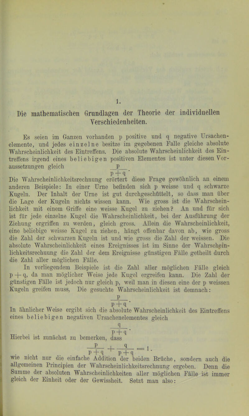 1. Die mathematischen Grundlagen der Theorie der individuellen Verschiedenheiten. Es seien im Ganzen vorhanden p positive und q negative Ursachen- elemente, und jedes einzelne besitze im gegebenen Falle gleiche absolute Wahrscheinlichkeit des EinUeffens. Die absolute Wahrscheinlichkeit des Ein- treffens irgend eines beliebigen positiven Elementes ist unter diesen Vor- aussetzungen gleich P P + q . . Die Wahrscheinlichkeitsrechnung erörtert diese Frage gewöhnlich an einem anderen Beispiele: In einer Urne befinden sich p weisse und q schwarze Kugeln. Der Inhalt der Urne ist gut durchgeschüttelt, so dass man über die Lage der Kugeln nichts wissen kann. Wie gross ist die Wahrschein- lichkeit mit einem Griffe eine weisse Kugel zu ziehen? An und für sich ist für jede einzelne Kugel die Wahrscheinlichkeit, bei der Ausführung der Ziehung ergriffen zu werden, gleich gross. Allein die Wahrscheinlichkeit, eine beliebige weisse Kugel zu ziehen, hängt offenbar davon ab, wie gross die Zahl der schAvarzen Kugeln ist und wie gross die Zahl der w'eissen. Die absolute Wahrscheinlichkeit eines Ereignisses ist im Sinne der Wahrschpin- lichkeitsrechuung die Zahl der dem Ereignisse günstigen FäUe getheilt durch die Zahl aller möglichen Fälle. In vorliegendem Beispiele ist die Zahl aller möglichen Fälle gleich p -f- q, da man möglicher Weise jede Kugel ergreifen kann. Die Zahl der günstigen Fälle ist jedoch nur gleich p, weil man in diesen eine der p weissen Kugeln greifen muss, Die gesuchte Wahrscheinlichkeit ist demnach: P p + q ■ In ähnlicher Weise ergibt sich die absolute Wahrscheinlichkeit des Eintreffens eines beliebigen negativen Ursachenelementes gleich q P q Hierbei ist zunächst zu bemerken, dass - p ■ q _ 1 . . , . . p ”1“ q p “t“ q wie nicht nur die einfache Addition der beiden Brüche, sondern auch die allgemeinen Principien der Wahrscheinlichkeitsrechnung ergeben. Denn die Summe der absoluten Wahrscheinlichkeiten aller möglichen Fälle ist immer gleich der Einheit oder der Gewissheit. Setzt man also: