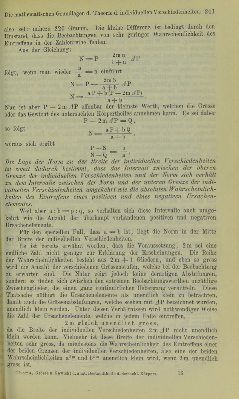 also sehr nahezu 220 Gramm. Die kleine Differenz ist bedingt durch den Umstand, dass die Beobachtungen von sehr geringer Wahrscheinlichkeit des Eintreffens in der Zahlenreihe fehlen. Aus der Gleichung: N = P--^JP l -j- n folgt, Avenn man wieder -^==n einführt N = P-^JP ,, aP + b(P —2m//P) a+b Nun ist aber P — 2mz/P offenbar der kleinste Werth, welchen die Grösse oder das Gewicht des untersuchten Körpertheiles anuehmen kann. Es sei daher P —2mJP = Q, so folgt aP + bQ ^ ~ a + b ’ woraus sich ergibt P — N b N-Q “ a • Die Lage der Norm zu der Breite der individuellen Vcrschiedenheiteyi ist soynit dadurch hestimynt, dass das hitervall zyvischen der ohereyi Grenze der individuellen Verschiedeyiheilen und der Norm sich verhält zu deyn Intervalle zyvischen der Norm und der unteren Greyize der indi- viduelleyi Verschiedenheiten imgckehrl ivie die absoluteyi Wahrscheinlich- ' keiten des Eintreffens emes positiven und eines negativeyi Ursachen- ^ eleyyieyites. Weil aber a:b = p:q, so verhalten sich diese Intervalle auch umge- kehrt wie die Anzahl der überhaupt vorhandenen positiven und negativen Ursachenelemente. Für den speciellen Fall, dass a=b ist, liegt die Norm in der Mitte I der Breite der individuellen Verschiedenheiten. Es ist bereits erwähnt worden, dass die Voraussetzung, 2m sei eine i endliche Zahl nicht genüge zur Erklärung der Erscheinungen. Die Reihe i der Wahrscheinlichkeiten besteht aus 2m + 1 Gliedern, und eben so gross i wird die Anzahl der verschiedenen Grössenstufen, welche bei der Beobachtung ! zu erwarten sind. Die Natur zeigt jedoch keine derartigen Abstufungen, i sondern es finden sich zwischen den e.vtremen Beobachtungswerthen unzählige 1 Zwischenglieder, die einen ganz continuirlichen Uebergang vermitteln. Diese f Thatsache nöthigt die Ursachenelemente als unendlich klein zu betrachten, I damit auch die Grössenabstufungen, welche soeben mit A P bezeichnet wurden, I unendlich klein werden. Uhter diesen Verhältnissen wird nothwendiger Weise die Zahl der Ursachenelemente, welche in jedem Falle eintreffen, 2m gleich unendlich gross, da die Breite der individuellen Verschiedenheiten 2mz)P nicht unendlich ‘ klein Averden kann. Vielmehr ist diese Breite der individuellen Verschieden- : heiten sehr gross, da mindestens die Wahrscheinlichkeit des Eintreffens einer 1 der beiden Grenzen der individuellen Verschiedenheiten, also eine der beiden I Wahrscheinlichkeiten a^“ und b-“ unendlich klein wird, Avenn 2 m unendlich  gross ist. Thoma, Grösse u. Gewicht d. anat. Bestandtheile d.menschl. Körpers. 16 A