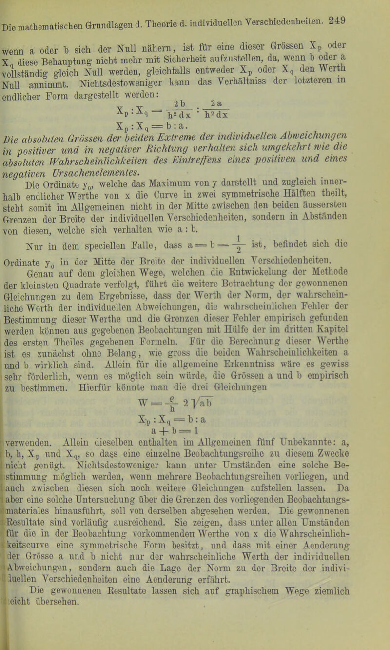 wenn a oder b sich der Null nähern, ist für eine dieser Grössen Xp oder X diese Behauptung nicht mehr mit Sicherheit aufzustellen, da, wenn b oder a vollständig gleich Null werden, gleichfalls entweder Xp oder Xq den Werth Null annimmt. Nichtsdestoweniger kann das Verhältniss der letzteren in endlicher Form dargestellt werden: 2b . 2a Xp . Xq ii2(]x ■ h^dx Xp : Xq = b : a. Die absoluten Grössen der beiden Extreme der individuellen Abweichungen in positiver und in negativer Richtung verhalten sich umgekehrt wie die absoluten Wahrscheinlichkeiten des Eintreffens eines positiven und eines negativen Ursachenelementes. Die Ordinate jo, welche das Maximum von y darstellt und zugleich inner- halb endlicher Werthe von x die Curve in zwei symmetrische Hälften theilt, steht somit im Allgemeinen nicht in der Mitte zwischen den beiden äussersten Grenzen der Breite der individuellen Verschiedenheiten, sondern in Abständen von diesen, welche sich verhalten wie a: b. Nur in dem speciellen Falle, dass a = b==--^ ist, befindet sich die Ordinate y^ in der Mitte der Breite der individuellen Verschiedenheiten. Genau auf dem gleichen Wege, welchen die Entwickelung der Methode der kleinsten Quadrate verfolgt, führt die weitere Betrachtung der gewonnenen Gleichungen zu dem Ergebnisse, dass der Werth der Norm, der wahrschein- liche Werth der individuellen Abweichungen, die wahrscheinlichen Fehler der Bestimmung dieser Werthe und die Grenzen dieser Fehler empirisch gefunden werden können aus gegebenen Beobachtungen mit Hülfe der im dritten Kapitel des ersten Theiles gegebenen Formeln. Für die Berechnung dieser Werthe ist es zunächst ohne Belang, wie gross die beiden Wahrscheinlichkeiten a und b wirklich sind. Allein für die allgemeine Erkenntniss wäre es gewiss sehr förderlich, wenn es möglich sein würde, die Grössen a und b empirisch zu bestimmen. Hierfür könnte man die drei Gleichungen W = 2 yab Xp : Xq = b : a a -|- b = l ' verwenden. Allein dieselben enthalten im Allgemeinen fünf Unbekannte: a, i b, h, Xp und Xq, so dass eine einzelne Beobachtungsreihe zu diesem Zwecke nicht genügt. Nichtsdestoweniger kann unter Umständen eine solche Be- stimmung möglich werden, wenn mehrere Beobachtungsreihen vorliegen, und auch zwischen diesen sich noch weitere Gleichungen aufstellen lassen. Da laber eine solche Untersuchung über die Grenzen des vorliegenden Beobachtungs- d materiales hinausführt., soll von derselben abgesehen werden. Die gewonnenen $ Resultate sind vorläufig ausreichend. Sie zeigen, dass unter allen Umständen ' für die in der Beobachtung vorkommenden Werthe von x die Wahrscheinlich- ükeitscurve eine symmetrische Form besitzt, und dass mit einer Aenderung der Grösse a und b nicht nur der wahrscheinliche Werth der individuellen (Abweichungen, sondern auch die Lage der Norm zu der Breite der indivi- illuellen Verschiedenheiten eine Aenderung erfährt. Die gewonnenen Resultate lassen sich auf graphischem Wege ziemlich (i eicht übersehen. i