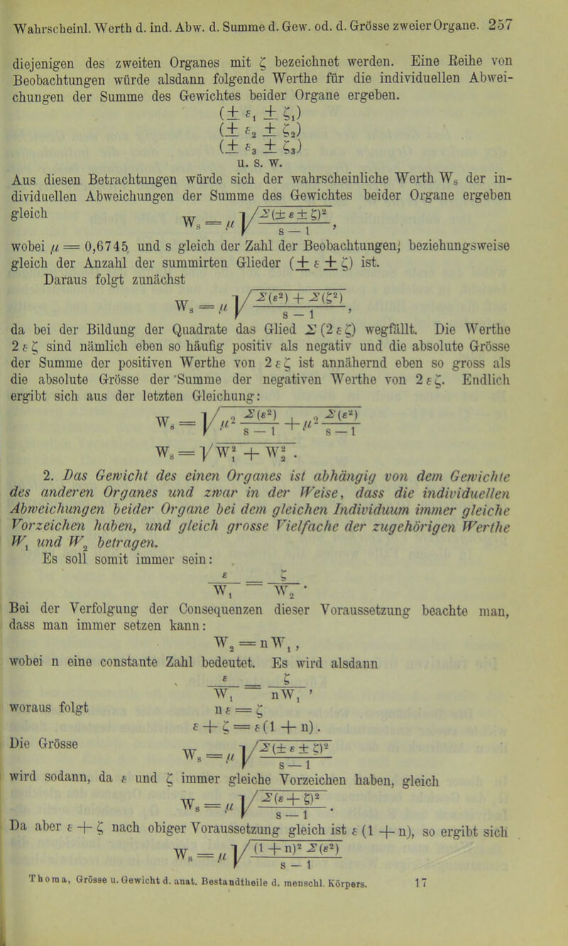 diejenigen des zweiten Organes mit ‘Q bezeichnet werden. Eine EeUie von Beobachtungen würde alsdann folgende Werthe für die individuellen Abwei- chungen der Summe des Gewichtes beider Organe ergeben. (± £, ± ?,) ± Sa) -3 ± Ss) u. s. w. Aus diesen Betrachtungen würde sich der wahrscheinliche Werth Wg der in- dividuellen Abweichungen der Summe des Gewichtes beider Organe ergeben gleich (± ^2 (+ 6, W« lA(±7±TF s-i~> wobei ß= 0,6745, und s gleich der Zahl der Beobachtungen' beziehungsweise gleich der Anzahl der summirten Glieder (+f+ ^) ist. Daraus folgt zunächst W. -/<]/ s — 1 da bei der Bildung der Quadrate das Glied .i: (2 s wegfällt. Die Werthe 2 f ^ sind nämlich eben so häufig positiv als negativ und die absolute Grösse der Summe der positiven Werthe von 2f^ ist annähernd eben so gross als die absolute Grösse der'Summe der negativen Werthe von 2 6^. Endlich ergibt sich aus der letzten Gleichung: w« .2) , ‘ s — 1 yw? H-w“ 2. Bas Gewicht des einen Organes ist abhängig vo7i dem Gewichte des anderen Organes und zwar in der Weise, dass die individuellen Abweichungen beider Organe bei dem gleichen Individuum immer gleiche Vorzeichen haben, und gleich grosse Vielfache der zugehörigen Werthe W^ und W^ betragen. Es soll somit immer sein: w, — w, • Bei der Verfolgung der Consequenzen dieser Voraussetzung beachte mau, dass man immer setzen kann: Wj = nW,, wobei n eine constante Zahl bedeutet. Es wird alsdann « _ S woraus folgt Die Grösse W, nW, ’ f = +n)- wird sodann, da e und ^ immer gleiche Vorzeichen haben, gleich w. = ,«|/.£|±|lL. Da aber e -f- ^ nach obiger Voraussetzung gleich ist e (1 -f-n), so ergibt sich Thoraa, Grösse u. Gewicht d. anat. Bestandtheile d. raeuschl. Körpers. 17