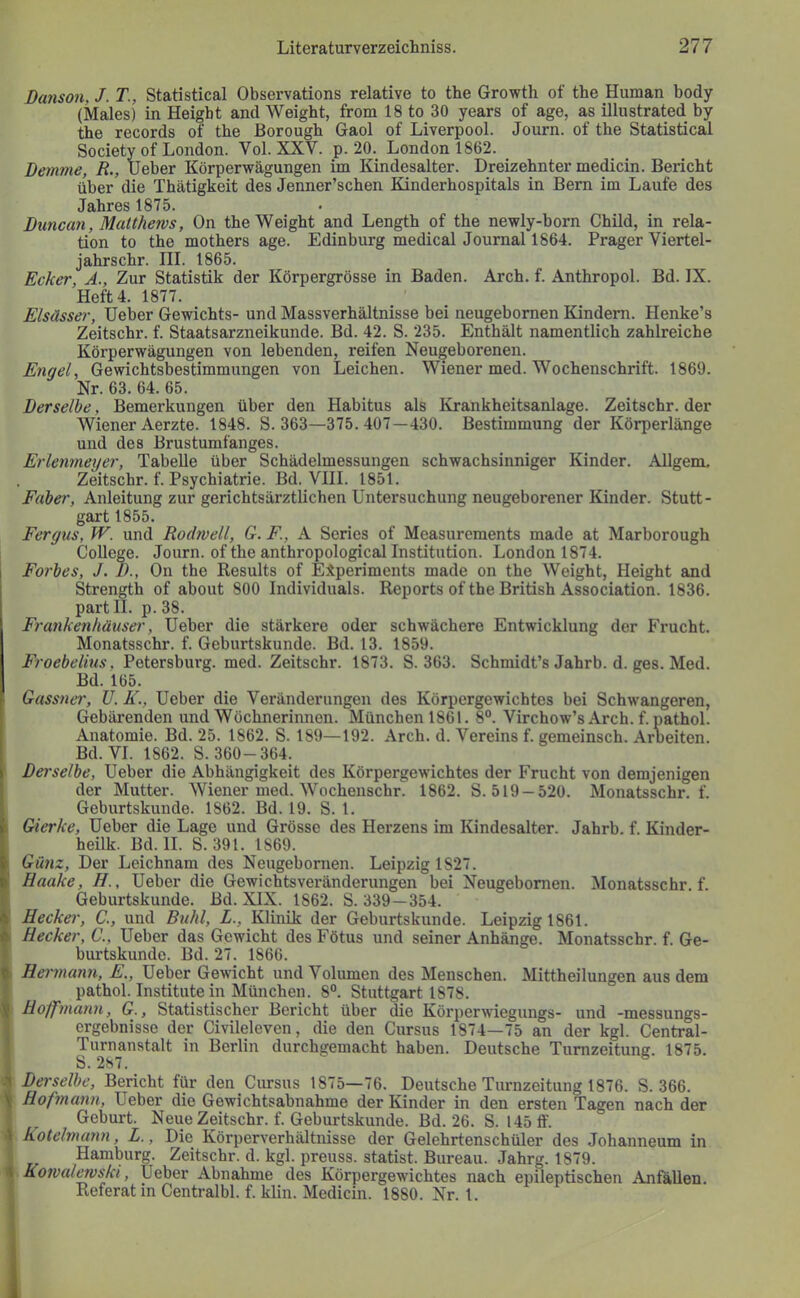 DaJison, J. T., Statistical Observations relative to the Growth of the Human body (Males) in Heigbt and Weight, from 18 to 30 years of age, as illiistrated by the records of the Borough Gaol of Liverpool. Journ. of the Statistical Society of London. Vol. XXV. p. 20. London 1862. Bemme, R., lieber Körperwägungen im Kindesalter. Dreizehnter medicin. Bericht über die Thätigkeit des Jenner’schen Kinderhospitals in Bern im Laufe des Jahres 1875. Biincan, Matthews, On the Weight and Length of the newly-born Child, in rela- tion to the mothers age. Edinburg medical Journal 1864. Prager Viertel- jahrschr. III. 1865. Ecker, Ä., Zur Statistik der Körpergrösse in Baden. Arch. f. Anthropol. Bd. IX. Heft 4. 1877. Elsässer, Heber Gewichts- und Massverhältnisse bei neugebornen Kindern. Henke’s Zeitschr. f. Staatsarzneikunde. Bd. 42. S. 235. Enthält namentlich zahlreiche Körperwägungen von lebenden, reifen Neugeborenen. Engel, Gewichtsbestimmungen von Leichen. Wiener med. Wochenschrift. 1869. Nr. 63. 64. 65. Derselbe, Bemerkungen über den Habitus als Krankheitsanlage. Zeitschr. der Wiener Aerzte. 1848. S. 363—375. 407—430. Bestimmung der Körperlänge und des Brustumfanges. Erlenmeyer, Tabelle über Schädelmessungen schwachsinniger Kinder. Allgem. Zeitschr. f. Psychiatrie. Bd. VIII. 1851. Faber, Anleitung zur gerichtsärztlichen Untersuchung neugeborener Kinder. Stutt- gart 1855. Fergus, W. und Rodwell, G. F., A Series of Measurements made at Marborough College. Journ. of the anthropological Institution. London 1874. Forbes, J. 1)., On the Results of Experiments made on the Weight, Height and Strength of about 800 Individuals. Reports of the British Association. 1836. partll. p.38. Frankenhäuser, Heber die stärkere oder schwächere Entwicklung der Frucht. Monatsschr. f. Geburtskunde. Bd. 13. 1859. Froebelius, Petersburg, med. Zeitschr. 1873. S. 363. Schmidt’s Jahrb. d. ges. Med. Bd. 165. Gassner, U. K., Heber die Veränderungen des Körpergewichtes bei Schwangeren, Gebärenden und Wöchnerinnen. München 1861. 8“. Virchow’s Arch. f. pathol. Anatomie. Bd. 25. 1862. S. 189—192. Arch. d. Vereins f. gemeinsch. Arbeiten. Bd. VI. 1862. S. 360-364. i Derselbe, Heber die Abhängigkeit des Körpergewichtes der Frucht von demjenigen ! der Mutter. Wiener med. Wochenschr. 1862. S. 519 —520. Monatsschr. f. i Geburtskunde. 1862. Bd. 19. S. 1. i Gierke, Heber die Lage und Grösse des Herzens im Kindesalter. Jahrb. f. Kinder- heük. Bd. II. S. 391. 1869. 1 Günz, Der Leichnam des Neugebornen. Leipzig 1827. I Haake, H., Heber die Gewichtsveränderungen bei Neugebornen. Monatsschr. f. Geburtskunde. Bd.XlX. 1862. S. 339—354. 4 Eeckei', C., und Buhl, L., Klinik der Geburtskunde. Leipzig 1861. Hecker, C., Heber das Gewicht des Fötus und seiner Anhänge. Monatsschr. f. Ge- burtskunde. Bd. 27. 1866. f Hermann, E., Heber Gewicht und Volumen des Menschen. Mittheilungen aus dem pathol. Institutein München. 8“. Stuttgart 1878. 5 H off mann, G., Statistischer Bericht über die Körperwiegungs- und -messungs- crgebnisse der Civileleven, die den Cursus 1874—75 an der kgl. Central- Turnanstalt in Berlin durchgemacht haben. Deutsche Tumzeitung. 1875. b.287. .1 Derselbe, Bericht für den Cursus 1875—76. Deutsche Turnzeitung 1876. S. 366. \ Hofmann, Heber die Gewichtsabnahme der Kinder in den ersten Tagen nach der Geburt. Neue Zeitschr. f. Geburtskunde. Bd. 26. S. 145 ff. \ kotelmayin, L., Die Körperverhältnisse der Gelehrtenschüler des Johanneum in Hamburg. Zeitschr. d. kgl. preuss. Statist. Bureau. Jahrg. 1879. 4 Kowal^ski, Heber Abnahme des Körpergewichtes nach epileptischen Anfallen. Referat in Centralbl. f. klin. Medicin. 1880. Nr. 1.