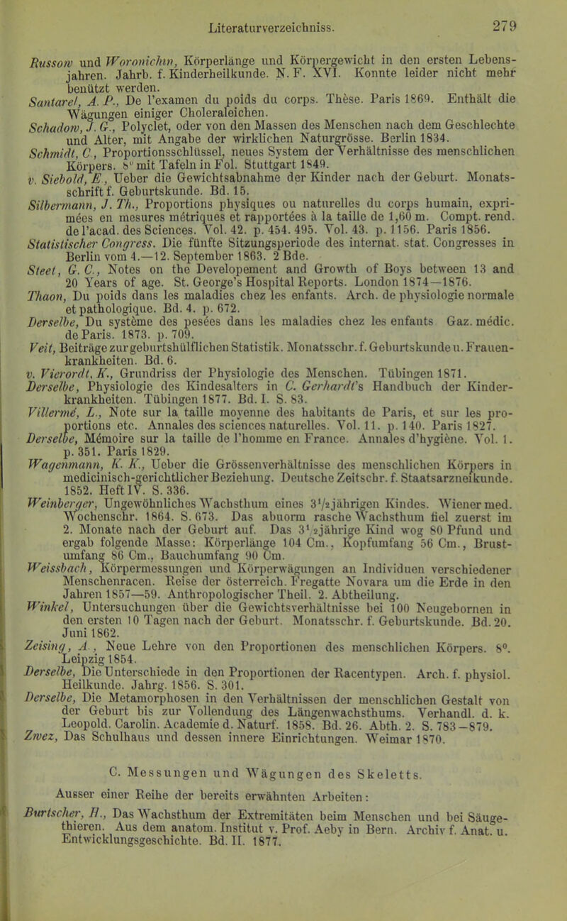 Russo7V und Woronichin, Körperlänge und Körpergewicht in den ersten Lebens- jahren. Jahrb. f. Kinderheilkunde. KL F. XVI. Konnte leider nicht mehr benützt werden. Santarel, A. P., De l’examen du poids du corps. These. Paris 186!). Enthält die Wägungen einiger Choleraleichen. Schadow, J. G., Polyclet, oder von den Massen des Menschen nach dem Geschlechte und Alter, mit Angabe der wirklichen Naturgrösse. Berlin 1834. Schmidt, C, Proportionsschlüssel, neues System der Verhältnisse des menschlichen Körpers, b“ mit Tafeln in Fol. Stuttgart 1S4Ü. V. Siebold, E, Ueber die Gewichtsabnahme der Kinder nach der Geburt. Monats- schrift f. Geburtskunde. Bd. 15. Silbei'ttiaym, J. Th., Proportions physiques ou naturelles du corps huraain, expri- möes en mesures mötriques et rapportees ä la taille de 1,60 m. Compt. rend. de l’acad. des Sciences. Yol. 42. p. 454.495. Yol. 43. p. 1156. Paris 1856. Statistischer Congrcss. Die fünfte Sitzungsperiode des internat. stat. Congresses in Berlin vom 4.—12. September 1863. 2 Bde. Steet, G.C., Notes on the Developement and Growth of Boys between 13 and 20 Years of age. St. George’s Hospital Reports. London 1874—1876. Thaon, Du poids dans les maladies chez les enfants. Arch. de Physiologie normale et pathologique. Bd. 4. p. 672. Derselbe, Du systöme des pesöes dans les maladies chez les enfants Gaz. medic. de Paris. 1873. p. 709. Veit, Beiträge zur geburtshülflichen Statistik. Monatsschr. f. Geburtskunde u. P'rauen- krankheiten. Bd. 6. V. Vierordt.K., Grundriss der Physiologie des Menschen. Tübingen 1871. Dei'selbe, Physiologie des Kindesalters in C. Gerhardi'% Handbuch der Kinder- krankheiten. Tübingen 1877. Bd. 1. S. 83. Villermd, L., Note sur la taille moyenne des habitants de Paris, et siir les pro- portions etc. Annales des Sciences naturelles. Yol. 11. p. 140. Paris 1827. Derselbe, Mömoire sur la taille de l’hommo en France. Annales d’hygiäne. Yol. 1. p. 351. Paris 1829. Wagenmann, K. K., Ueber die Grössenverhältnisse des menschlichen Körj[)ors in medicinisch-gerichtlicherBeziehung. DeutscheZeitschr. f. Staatsarzneikunde. 1852. Heft IV. S. 336. Weinberger, Ungewöhnliches Wachstlium eines 3V2jährmen Kindes. Wiener med. Wochenschr. 1864. S. 673. Das abuomi rasche Wachsthum tiel zuerst im 2. Monate nach der Geburt auf. Das 3‘2jährige Kind wog 80 Pfund und ergab folgende Masse: Körperlän^e 104 Cm., Kopfumfang 56 Cm., Brust- umfang 86 Cm., Bauchumfang 90 Cm. Weissbach, Körpermessungen und Körperwägungen an Individuen verschiedener Menschenracen. Reise der Österreich. Fregatte Novara um die Erde in den Jahren 1857—59. Anthropologischer Theil. 2. Abtheilung. i Winkel, Untersuchungen über die Gewichtsverhältnisse bei 100 Neugebornen in den ersten 10 Tagen nach der Geburt. Monatsschr. f. Geburtskunde. Bd.20. Juni 1862. 1 Zeising, A., Neue Lehre von den Proportionen des menschlichen Körpers. 8°. Leipzig 1854. i Derselbe, Die Unterschiede in den Proportionen der Racentypen. Arch. f. nhysiol. Heilkunde. Jahrg. 1856. S. 301. i' Derselbe, Die Metamorphosen in den Verhältnissen der menschlichen Gestalt von der Geburt bis zur Vollendung des Längenwachsthums. Verhandl. d. k. Leopold. Carolin. Acadomied. Naturf. 1858. Bd. 26. Abth. 2. S. 783-879. J Zrvez, Das Schulhaus und dessen innere Einrichtungen. Weimar 1870. C. Messungen und Wägungen des Skeletts. Ausser einer Reihe der bereits erwähnten Arbeiten: i Burtscher, H., Das Wachsthum der Extremitäten beim Menschen und bei Säuge- tieren. Aus dem anatom. Institut v. Prof. Aeby in Bern. Archiv f. Anat u Entwicklungsgeschichte. Bd. II. 1877. 1