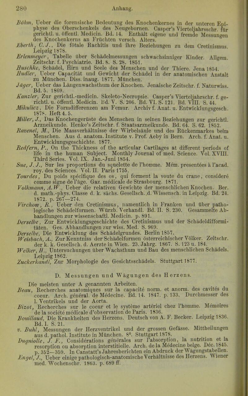 Böhm, Ueber die forensische Bedeutung des Knochenkernes in der unteren Epi- phjrse des Oberschenkels des Neugebornen. Casi)er’s Vierteljahrsschr. für gerichtl. u. öft'entl. Medicin. Bd. 14. Enthält eigene und fremde Messungen des Knochenkerns an Früchten versch. Alters. Bberth, C. J., Die fötale Rachitis und ihre Beziehungen zu dem Cretinismus. Leipzig 1878. Erlenmcycr, Tabelle über Schädelmessungen schwachsinniger Kinder. Allgem. Zeitschr. f. Psychiatrie. Bd. 8. S. 28. 1851. Huschkc, Schädel, Hirn und Seele des Menschen und der Thiere. Jena 1854. Hudler, Ueber Capacität und Gewicht der Schädel in der anatomischen Anstalt zu München. Diss. inaug. 1877. München. Jäger, Ueber das Längenwachsthum der Knochen. Jenaische Zeitschr. f. Naturwiss. Bd. 5. 1869. Kanzler, Zur gerichtl.-medicin. Skeleto-Hecropsie. Casper’s Vierteljahrschr. f. ge- richtl. u. öffentl. Medicin. Bd. V. S. 206. Bd. VI.S. 121. Bd. VIII. S. 44. Mikulicz, Die Formdifferenzen am Femur. Archiv f. Anat. u. Entwicklungsgesch. 1878. Heft 4. 5. Miller, J., Das Knochengerüste des Menschen in seinen Beziehungen zur gerichtl. Arzneikunde. Henke’s Zeitschr. f. Staatsarzneikunde. Bd. 64. S. 62. 1852. Bavenel, M., Die Massverhältnisse der Wirbelsäule und des Rückenmarkes beim Menschen. Aus d. anatom. Institute v. Prof. Aeby in Bern. Arch. f. Anat. u. Entwicklungsgeschichte. 1877. Redfern, P., On the Thickness of the articular Cartilages at different periods of life in the human Subject. Monthly Journal of med. Science. Vol. XVIII. ThirdSeries. Vol. IX. Jan.-Juni 1854. Sue, J. J., Sur les proportions du squelette de l’homme. M6m. presentöes ä l’acad. roy. des Sciences. Vol. II. Paris 1755. Tourdes, Du poids spöcifique des os, qui formen! la voute du crane, considere comme signe de l’äge. Gaz. medicale de Strasbourg. 1871. Volkmann, A. W., Ueber die relativen Gewichte der menschlichen Knochen. Ber. d. math.-phys. Classe d. k. sächs. Gesellsch..d. Wissensch. in Leipzig. Bd. 24. 1872. p. 267—274. Virchow, R., Ueber den Cretinismus, namentlich in Franken und über patho- logische Schädelformen. Würzb. Verhandl. Bd. H. S. 230. Gesammelte Ab- handlungen zur wissenschaftl. Medicin. p. 891. Derselbe, Zur Entwicklungsgeschichte des Cretinismus und der Schädeldifformi- täten. Ges. Abhandlungen zur wiss. Med. S. 969. Derselbe, Die Entwicklung des Schädelgi’undes. Berlin 1857. Weishach, A., ZurKenntniss der Schädelformen österreichischer Völker. Zeitschr. der k. k. Gesellsch. d. Aerzte in Wien. 23. Jahrg. 1867. S. 123 u. 184. Welker, H., Untersuchungen über Wachsthum und Bau des menschlichen Schädels. Leipzig 1862. Zuckerkandl, Zur Morphologie des Gesichtsschädels. Stuttgart 1877. D. Messungen und Wägungen des Herzens. Die meisten unter A genannten Arbeiten. Beau, Recherches anatomiques sur la capacite norm, et anorm. des cavites du Coeur. Arch. gönöral. de Mödecine. Bd. 14. 1847. p. 133. Durchmesser des 1. Ventrikels und der Aorta. _ , Bizot, Recherches sur le coeur et le systöme arteriel chez l’homme. Memoires de la sociötö mödicale d’observation de Paris. 1836. Bouillaud, Die Krankheiten des Herzens. Deutsch von A. F. Becker. Leipzig 1836. Bd. 1. S. 21. ^ ^ V. Buhl, Messungen der Herzventrikel und der grossen Gefässe. Mittheilungen aus d. pathol. Institute in München. 8°. Stuttgart 1878. Dugniolle, J. F., Considörations gönerales sur l’absorption, la nutrition et la resorption ou absorption interstitielle. Arch. de la Mödecine beige. Döc. p. 352—359. In Canstatt’s Jahresberichten ein Abdruck der Wägungstabellen. Engel, J,, Ueber einige pathologisch-anatomische Verhältnisse des Herzens. Wiener med. Wochenschr. 1863. p. 689 ff.