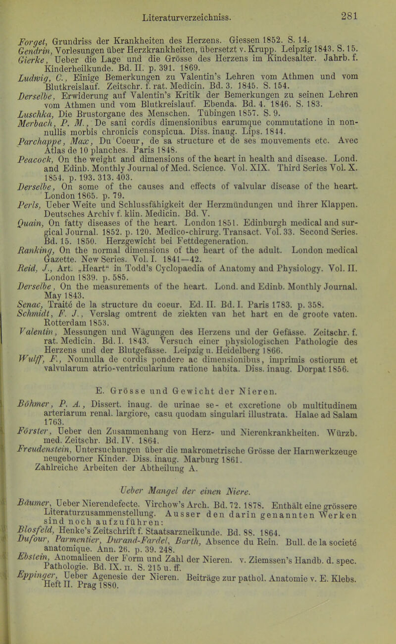 Forget, Grundriss der Krankheiten des Herzens. Giessen 1852. S. 14. Gendrin, Vorlesungen über Herzkrankheiten, übersetzt v. Krupp. Leipzig 1843. S. 15. Gierke, Heber die Lage und die Grösse des Herzens im Kindesalter. Jahrb. f. Kinderheilkunde. Bd. II. p. 391. 1869. Ludwig, C., Einige Bemerkungen zu Valentin’s Lehren vom Athmen und vom Blutkreislauf. Zeitschr. f. rat. Medicin. Bd. 3. 1845. S. 154. Derselbe, Erwiderung auf Valentin’s Kritik der Bemerkungen zu seinen Lehren vom Athmen und vom Blutkreislauf. Ebenda. Bd. 4. 1846. S. 183. Luschka, Die Brustorgane des Menschen. Tübingen 1857. S. 9. Merbach, P. M., De sani cordis dimensionibus earumque commutatione in non- nullis morbis chronicis conspicua. Diss. inaug. Lips. 1844. Parchappe, Max, Du Coeur, de sa structure et de ses mouvements etc. Avec Atlas de 10 planches. Paris 1848. Peacock, On the weight and dimensions of the heart in health and disease. Lond. and Edinb. Monthly Journal of Med. Science. Vol. XIX. Third Series Vol. X. 1854. p. 193. 313. 403. Derselbe, On some of the causes and eftects of valvular disease of the heart. London 1865. p. 79. Perls, Heber Weite und Schlussfähigkeit der Herzmündungen und ihrer Klappen. Deutsches Archiv f. klin. Medicin. Bd. V. Quain, On fatty diseases of the heart. London 1851. Edinburgh medical and sur- gicalJournal. 1852. p. 120. Medico-chirurg. Transact. Vol. 33. Second Series. Bd. 15. 1850. Herzgewicht bei Fettdegeneration. Ranking, On the normal dimensions of the heart of the adult. London medical Gazette. New Series. Vol. I. 1841—42. Reid, J., Art. „Heart“ in Todd’s Cyclopaedia of Anatomy and Physiology. Vol. II. London 1839. p. 585. Derselbe, On the measurements of the heart. Lond. and Edinb. Monthly Journal. May 1843. Senat', Traitö de la structure du coeur. Ed. II. Bd. I. Paris 1783. p. 358. Schmidt, F. J., Verslag omtrent de ziekten van het hart en de groote vaten. Rotterdam 1853. Valentin, Messungen und Wägungen des Herzens und der Gefässe. Zeitschr. f. rat. Medicin. Bd. 1. 1843. Versuch einer physiologischen Pathologie des Herzens und der Blutgefässe. Leipzig u. Heidelberg 1866. Wulff, F., Nonnulla de cordis pondere ac dimensionibus, imprimis ostiorum et valvularum atrio-ventricularium ratione habita. Diss. inaug. Dorpat 1856. E. Grösse und Gewicht der Nieren. Böhmer, P. A., Dissert. inaug. de urinae se- et cxcretione ob multitudinem arteriariun renal, largiore, casu quodam singulari illustrata. Halae ad Salam 1763. Förster, Heber den Zusammenhang von Herz- und Nierenkrankheiten. Würzb. med. Zeitschr. Bd. IV. 1864. Freudenstein, Hntersuchungen über die makrometrische Grösse der Harnwerkzeuge neugeborner Kinder. Diss. inaug. Marburg 1861. Zahlreiche Arbeiten der Abtheilung A. Ueber Mangel der einen Niere. Böumer, Heber Nierendefecte. Virchow’s Arch. Bd. 72. 1878. Enthält eine grössere Literaturzusammenstellung. Ausser den darin genannten Werken sind noch aufzuführen: Blosfeld, Henke’s Zeitschrift f. Staatsarzneikunde. Bd. 88. 1864. Dufour, Parmentier, Durand-Fardel, Barth, Absence du Rein. Bull, de la societd anatomique. Ann. 26. p. 39. 248. Ebstem Anomalieen der Form und Zahl der Nieren, v. Ziemssen’s Handb. d. spec. Pathologie. Bd. IX. n. S. 215u.tf. Eppinger, Heber Agenesie der Nieren. Beiträge zur pathol. Anatomie v. E. Klebs. Heft II. Prag 1880.