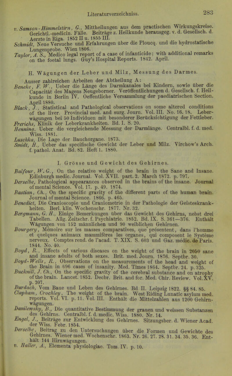 V Samson-Himmelstirn, G., Mittheilungen aus dem practischen Wirkungskreise. Gerichtl.-medicin. Fälle. Beiträge z. Heilkunde herausgeg. v. d. Gesellsch. d. Aerzte in Riga. 1852 II u. 1855 IH. ,,.^11 j j- i. j Schmidt, Neue Versuche und Erfahrungen über die Ploucq. und die hydrostatische Lungenprobe. Wien 1806. „ . , , Taylor, A. S., Medico legal report of a case of infanticide; with additional remarks on the foetal lungs. Guy’s Hospital Reports. 1842. April. H. Wägungen der Leber und Milz, Messung des Darmes. Ausser zahlreichen Arbeiten der Abtheilung A: Beneke, F. W., lieber die Länge des Darmkanales bei Kindern, sowie über die Capacität des Magens Neugeborner. Veröffentlichungen d. Gesellsch. f. Heil- kunde in Berlin IV. Oeffentliche Versammlung der paediatrischen Section. April 1880. Black, J., Statistical and Pathological observations on some altered conditions of the liver. Provincial med. and surg. Journ. Vol. III. No. 16. 18. Leber- wägungen bei 50 Individuen mit besonderer Berücksichtigung der Fettleber. Frerichs, Klinik der Leberkrankheiten. Bd. I. S. 20. Henninq, lieber die vergleichende Messung der Darmlänge. Centralbl. f. d. med. NViss. 1881. Luschka, Die Lage der Bauchorgane. 1873. Smidt, H., Geber das specifische Gewicht der Leber und Milz. Virchow’s Arch. f. pathol. Anat. Bd. 82. Heft 1. 1880. I. Grösse und Gewicht des Gehirnes. Balfour, W.G., On the relative weight of the brain in the Sane and Insane. Edinburgh medic. Journal. Vol. XVII. part. 2. March 1872. p. 797. Dei'selbe, Patholo^cal appearances observed in the brains of the insane. Jounial of mental Science. Vol. 17. p. 49. 1874. Bastian, Ch., On the specific gravity of the different parts of the human brain. Journal of mental Science. 1866. p. 465. Benedict, Die Cranioscopie und Craniometrie in der Pathologie der Geisteskrank- heiten. Berl. klin. Wochenschr. 1877. Nr. 32. Bergmann, G. H., Einige Bemerkungen über das Gewicht des Gehirns, nebst drei Tabellen. Allg. Zeitschr. f. Psychiatrie. 1852. Bd. IX. S. 361—376. Enthält Wägungen von 152 männlichen und 90 weiblichen Gehirnen. Bourgery, Mömoire sur les masses comparatives, que’presentent, dans l’homme et quelques animaux mammiföres les Organes, qui composent le Systeme nerveux. Comptes rend. de l’acad. T. XIX. S. 603 und Gaz. medic. de Paris. 1844. No. 40. Boyd, R., Effects of various diseases on the weight of the brain in 2050 sane and insane adults of both sexes. Brit. med. Joum. 1876. Septbr. 30. Boyd-Wells, R., Observations 011 the measurements of the head and weight of the Brain in 696 cases of insanity. Med. Times 1864. Septbr. 24. p. 325. Bucknill, J. Ch., On the specific gravity of the cerebral substance and on atrophv of the brain. Lancet. 1852. Decbr. Brit. and for. Med. Chir. Review. Vol XV p. 207. Burdach, Vom Baue und Leben des Gehirnes. Bd H. Leipzig 1822. §§84. 85. Clapham, Crochley, The weight of the brain. West Riding Lunatic asylum med. reports. Vol. VI. p. 11. Vol. III. Enthält die Mittelzahlen aus 1200 Gehim- wägungen. Danilewsky, B., Die quantitative Bestimmung der grauen und weissen Substanzen des Gehirns. Centralbl. f. d. medic. Wiss. 1880. Nr. 14. Engel, J., Beitr^e zur Entwicklung des Gehirnes. Sitzungsber. d. Wiener Acad der Wiss. Febr. 1854. Bei-selbe, Beitrag zu den Untersuchungen über die Formen und Gewichte des Gehirnes. Wiener med. Wochenschr. 1863. Nr. 26. 27. 28. 31. 34. 35. 36. Ent- hält 144 Hirnwägungen. V. Haller, A., Elementa physiologiae. Tom. IV. p. 10.