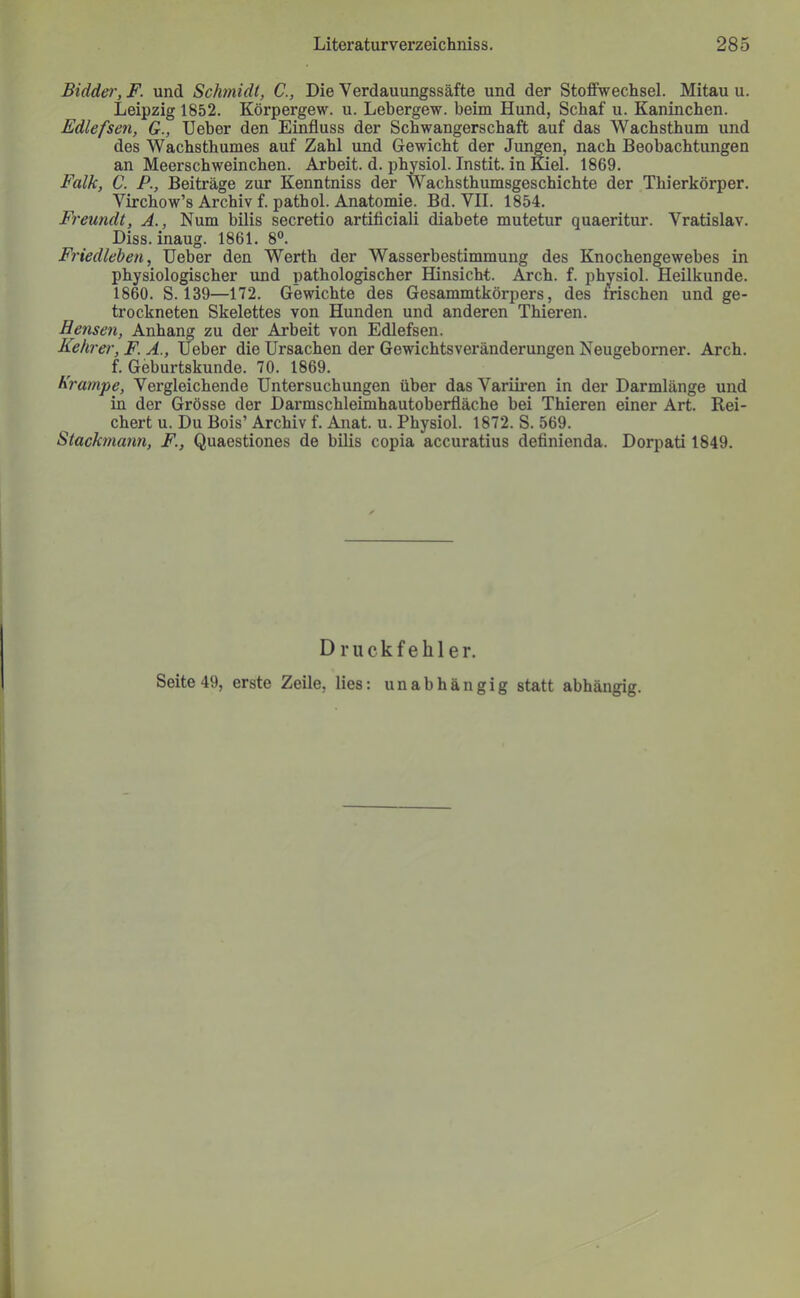 Bidder,F. und Schmidt, C., Die Verdauungssäfte und der Stoffwechsel. Mitau u. Leipzig 1852. Körpergew. u. Lebergew. beim Hund, Schaf u. Kaninchen. Edlefsen, G., Heber den Einfluss der Schwangerschaft auf das Wachsthum und des Wachsthumes auf Zahl imd Gewicht der Jungen, nach Beobachtungen an Meerschweinchen. Arbeit, d. physiol. Instit. in Kiel. 1869. Falk, C. P., Beiträge zur Kenntniss der Wachsthumsgeschichte der Thierkörper. Virchow’s Archiv f. pathol. Anatomie. Bd. VII. 1854. Freundt, A., Num bilis secretio artificiali diabete mutetur quaeritur. Vratislav. Diss. inaug. 1861. 8°. Friedleben, Heber den Werth der Wasserbestimmung des Knochengewebes in physiologischer und pathologischer Hinsicht. Arch. f. physiol. Heilkunde. 1860. S. 139—172. Gewichte des Gesammtkörpers, des Irischen und ge- trockneten Skelettes von Hunden und anderen Thieren. Hensen, Anhang zu der Arbeit von Edlefsen. Kehrer, F. A., Heber die Hrsachen der Gewichtsveränderungen Neugeborner. Arch. f. Geburtskunde. 70. 1869. krampe. Vergleichende Hntersuchungen über das Variiren in der Darmlänge und in der Grösse der Darmschleimhautoberfläche bei Thieren einer Art. Rei- chert u. Du Bois’ Archiv f. Anat. u. Physiol. 1872. S. 569. Stackmann, F., Quaestiones de bilis copia accuratius definienda. Dorpati 1849. Druckfehler. Seite 49, erste Zeile, lies: unabhängig statt abhängig.