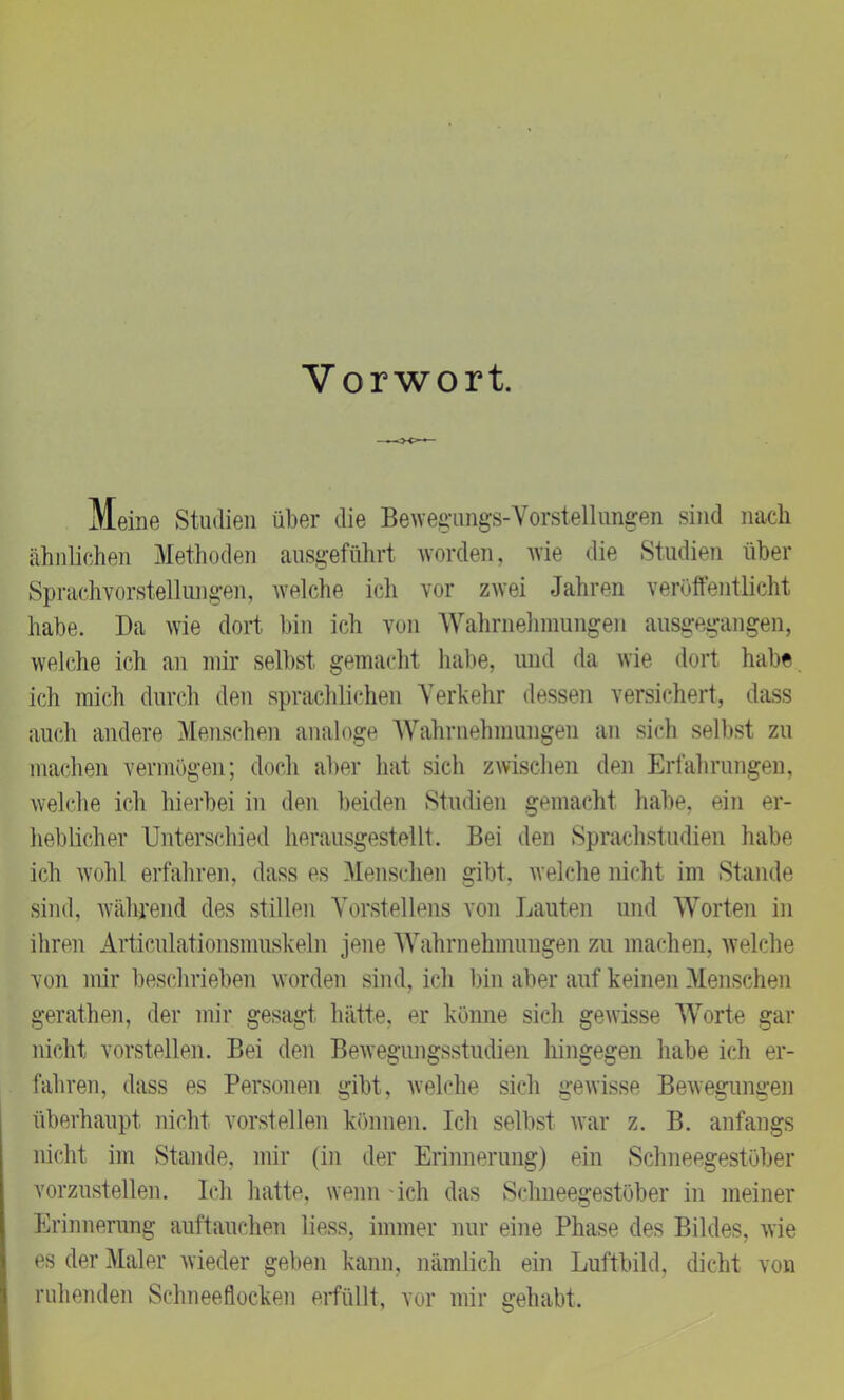 Vorwort Meine Studien über die Bewegungs-Vorstellungen sind nach ähnlichen Methoden ausgeführt worden, wie die Studien über Sprach vorstellungen, Avelche ich vor zAvei Jahren veröffentlicht habe. Da wie dort bin ich von Wahrnehmungen ausgegangen, welche ich an mir selbst gemacht habe, und da Avie dort habe ich mich durch den sprachlichen Verkehr dessen versichert, dass auch andere Menschen analoge Wahrnehmungen an sich selbst zu machen vermögen; doch aber hat sich zAvisehen den Erfahrungen, welche ich hierbei in den beiden Studien gemacht habe, ein er- heblicher Unterschied herausgestellt. Bei den Sprachstudien habe ich Avohl erfahren, dass es Menschen gibt, Avelche nicht im Stande sind, avährend des stillen Vorstellens von Lauten und Worten in ihren Articulationsmuskehi jene Wahrnehmungen zu machen, Avelche von mir beschrieben Avorden sind, ich bin aber auf keinen Menschen gerathen, der mir gesagt hätte, er könne sich geAvisse Worte gar nicht vorstellen. Bei den BeAvegungsstudien hingegen habe ich er- fahren, dass es Personen gibt, Avelche sich gewisse Bewegungen überhaupt nicht vorstellen können. Ich selbst war z. B. anfangs nicht im Stande, mir (in der Erinnerung) ein Schneegestöber vorzustellen. Ich hatte, wenn 'ich das Schneegestöber in meiner Erinnerung auftauchen liess, immer nur eine Phase des Bildes, Avie es der Maler wieder geben kann, nämlich ein Luftbild, dicht von ruhenden Schneeflocken erfüllt, vor mir srehabt.