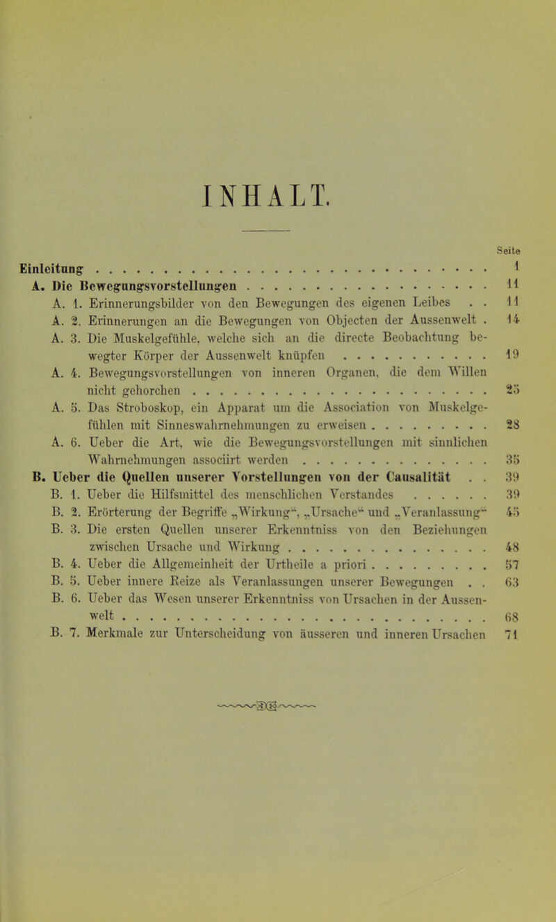 IN H A L T. Seite Einleitung' 1 A. Die Bcwogungsvorstellungen 11 A. 1. Erinnerungsbilder von den Bewegungen des eigenen Leibes . . 11 A. 2. Erinnerungen an die Bewegungen von Objecten der Aussenwelt . 14 A. 3. Die Muskelgefühle, welche sich an die directe Beobachtung be- wegter Körper der Aussenwelt knüpfen 19 A. 4. Bewegungsvorstellungen von inneren Organen, die dem Willen nicht gehorchen 25 A. 5. Das Stroboskop, ein Apparat um die Association von Muskelge- fühlen mit Sinneswahrnehmungen zu erweisen 28 A. 6. Ueber die Art, wie die Bewegungsvorstellungen mit sinnlichen Wahrnehmungen associirt werden 35 B. Ueber die Quellen unserer Vorstellungen von der Causalitiit . . 39 B. 1. Ueber die Hilfsmittel des menschlichen Verstandes 39 B. 2. Erörterung der Begriffe „Wirkung’1, „Ursache“ und „Veranlassung” 45 B. 3. Die ersten Quellen unserer Erkenntniss von den Beziehungen zwischen Ursache und Wirkung 48 B. 4. Ueber die Allgemeinheit der Urtheile a priori 57 B. 5. Ueber innere Reize als Veranlassungen unserer Bewegungen . . 63 B. 6. Ueber das Wesen unserer Erkenntniss von Ursachen in der Aussen- welt 68 B. 7. Merkmale zur Unterscheidung von äusseren und inneren Ursachen 71 ■3X3