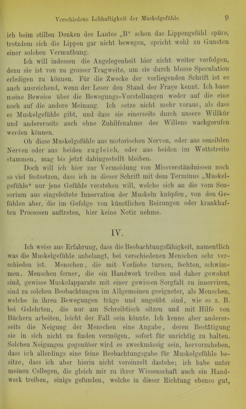 ich beim stillen Denken des Lautes „B“ schon das Lippengefühl spüie, trotzdem sich die Lippen gar nicht bewegen, spricht wohl zu Gunsten einer solchen Vermuthung. Ich will indessen die Angelegenheit hier nicht weiter verfolgen, denn sie ist von zu grosser Tragweite, um sie durch blosse Spekulation erledigen zu können. Für die Zwecke der vorliegenden Schrift ist es auch ausreichend, wenn der Leser den Stand der Frage kennt. Ich baue meine Beweise über die Bewegungs-Vorstellungen weder aut die eine noch auf die andere Meinung. Ich setze nicht mehr voraus, als dass es Muskelgefühle gibt, und dass sie einerseits durch unsere V\ illkür und andererseits auch ohne Zuhilfenahme des Willens wachgerufen werden können. Ob diese Muskelgefühle aus motorischen Nerven, oder aus sensiblen Nerven oder aus beiden zugleich, oder aus beiden im Wettstreite stammen, mag bis jetzt dahingestellt bleiben. Doch will ich hier zur Vermeidung von Missverständnissen noch so viel festsetzen, dass ich in dieser Schrift mit dein Terminus »Muskel- gefühle“ nur jene Gefühle verstehen will, welche sich au die vom Sen- sorium aus eingeleitete Innervation der Muskeln knüpfen, von den Ge- fühlen aber, die im Gefolge von künstlichen Reizungen oder krankhaf- ten Processen auftreten, hier keine Notiz nehme. IV. Ich weiss aus Erfahrung, dass die Beobachtungsfähigkeit, namentlich was die Muskelgefühle anbelangt, bei verschiedenen Menschen sehr ver- schieden ist. Menschen, die mit Vorliehe turnen, fechten, schwim- men, Menschen ferner, die ein Handwerk treiben und daher gewohnt sind, gewisse Muskelapparate mit einer gewissen Sorgfalt zu innerviren, sind zu solchen Beobachtungen im Allgemeinen geeigneter, als Menschen, welche in ihren Bewegungen träge und ungeübt sind, wie es z. B. bei Gelehrten, die nur am Schreibtisch sitzen und mit Hilfe von Büchern arbeiten, leicht der Fall sein könnte. Ich kenne aber anderer- seits die Neigung der Menschen eine Angabe, deren Bestätigung sie in sich nicht zu finden vermögen, sofort für unrichtig zu halten. Solchen Neigungen gegenüber wird es zweckmässig sein, hervorzuheben, dass ich allerdings eine feine Beobachtungsgabe für Muskelgefühle be- sitze, dass ich aber hierin nicht vereinzelt dastehe; ich habe unter meiuen Collegen, die gleich mir zu ihrer Wissenschaft auch ein Hand- werk treiben, einige gefunden, welche in dieser Richtung ebenso gut,