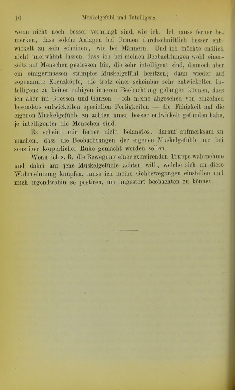 wenn nicht noch besser veranlagt sind, wie ich. Ich muss ferner be- merken, dass solche Anlagen bei Frauen durchschnittlich besser ent- wickelt zu sein scheinen, wie bei Männorn. Und ich möchte endlich nicht unerwähnt lassen, dass ich bei meinen Beobachtungen wohl einer- seits auf Menschen gestossen bin, dio sehr intelligent sind, dennoch aber ein einigermasson stumpfes Muskelgefülil besitzen; dann wieder auf sogenannte Kreuzköpfe, dio trotz einer scheinbar sehr entwickelten In- telligenz zu keiner ruhigen inneren Beobachtung gelangen können, dass ich aber im Grossen und Ganzen —ich meine abgoselion von einzelnen besonders entwickelten speciellen Fertigkeiten — die Fähigkeit auf die eigenen Muskelgefühle zu achten umso besser entwickelt gefunden habe, je intelligenter dio Menschen sind. Es scheint mir ferner nicht belanglos, darauf aufmerksam zu machen, dass die Beobachtungen der eigenen Muskelgefühle nur bei sonstiger körperlicher Buhe gemacht worden sollen. Wenn ich z, B. die Bewegung einor exercirenden Truppe wahrnehme und dabei auf jene Muskelgefühle achten will, welche sich an diese Wahrnehmung knüpfen, muss ich meine Gehbewegungen einstellen und mich irgendwohin so postiren, um ungestört beobachten zu können.